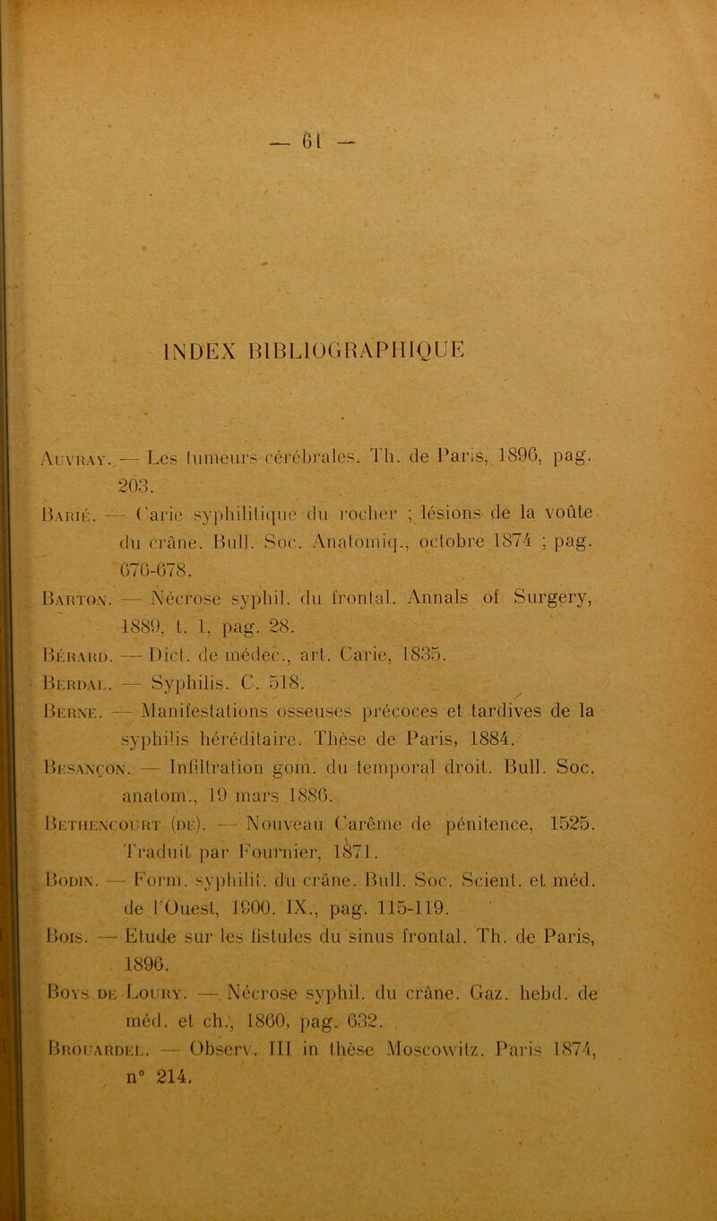 INDEX BIBLIOGRAPHIQUE Ai:vray..— Les tumeurs cérébrales. Th. de Paris, 1896, pag. 203. Barié. — Carie syphilitique du rocher ; lésions de la voûte du crâne. Bull. Soc. Anatomiq., octobre 1874 ; pag. Barton. — Nécrose sypbil. du ïrontal. Annals of Surgery, 1889, t. 1, pag. 28. Bérard. — Dict. de inédec., art. Carie, 1835. Berdal. —1 Syphilis. C. 518. Berne. — Manifestations osseuses précoces et tardives de la syphilis héréditaire. Thèse de Paris, 1884. Besançon. — Infiltration gom. du temporal droit. Bull. Soc. anatom., 19 mars 1886. Bethencourt (de). — Nouveau Carême de pénitence, 1525. Bodin. —- Form. syphilit. du crâne. Bull. Soc. Scient, et méd. de l’Ouest, 1900. IX., pag. 115-119. Bois. — Etude sur les fistules du sinus frontal. Th. de Paris, Boys de Loury. — Nécrose syphil. du crâne. Gaz. hebd. de méd. et ch., 1860, pag. 632. . Brocarder. — Observ. III in thèse Moscowitz. Paris 1874, 676-678. 1896.