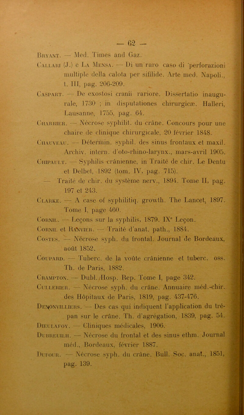 Bryant. — Med. Times and Gaz. Callari (J.) e La Mensa. — Di un raro caso di ’perforazioni multiple délia calota per sifilide. Arte med*. Napoli., I. III, pag. 206-209. Çaspart. — De exoslosi cranii rariore. Dissertalio inaugu- rale, 1730 ; in disputationes chirurgicæ. Halleri, Lausanne, 1755, pag. 64. Charrier. — Nécrose syphilit. du crâne. Concours pour une chaire de clinique chirurgicale, 20 février 1848. Chauveau. — Détermin. syphil. des sinus frontaux et maxil. Archiv. intern. d’oto-rhino-larynx., mars-avril 1905. Ciiipault. — Syphilis -crânienne, in Traité de chir. Le Dentu et Delbet, 1892 (tom. IV, pag. 715). — Traité de chir. du système nerv., 1894. Tome II, pag. 197 et 243. Clarke. —- A case of syphilitiq. growth. The Lancet. 1897. Tome I, page 460. Cornil. — Leçons sur la syphilis, 1879. IXe Leçon. Cornil et Ra*Xvier. — Traité d’anat. path., 1884. Costes. — Nécrose syph. du frontal. Journal de Bordeaux, août 1852. i \ Coupard. — Tuberc. de la voûte crânienne et tuberc. oss. Th. de Paris, 1882. Crampton. — Dubl./Hosp. Rep. Tome I, page 342. Cullerier. — Nécrose syph. du crâne. Annuaire méd.-chir. des Hôpitaux de Paris, 1819, pag. 437-476. Den(Onvilliers. — Des cas qui indiquent l’application du tré- pan sur le crâne. Th. d’agrégation, 1839, pag. 54. Dieulafoy. — Cliniques médicales, 1906. Dubreuilii. — Nécrose du frontal et des sinus ethm. Journal méd., Bordeaux, février 1887. DurouR. — Nécrose syph. du crâne. Bull. Soc. anal., 1851, pag. 139.