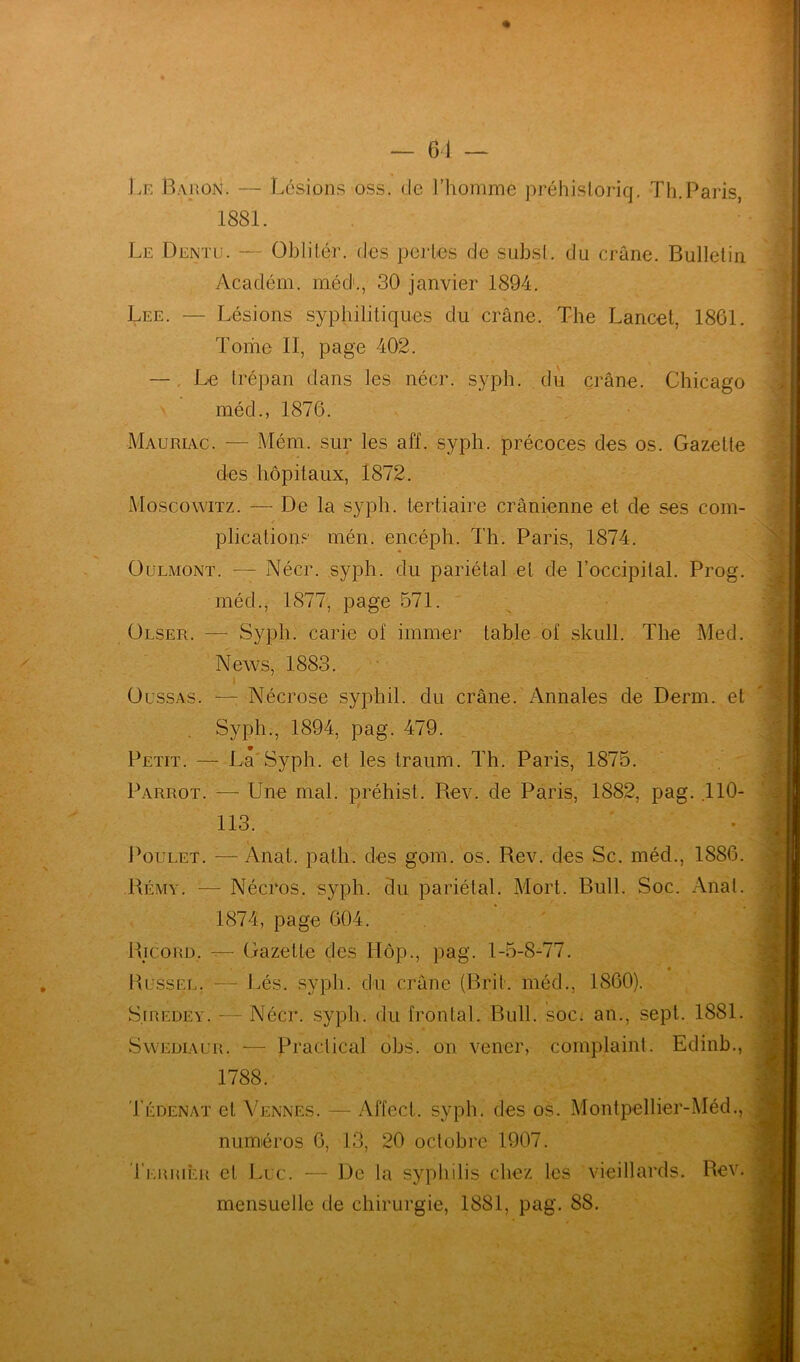 Le Baron. — Lésions oss. de l’homme préhistoriq. Th.Paris 1881. Le Dentu. — Oblitér. des perles de subsl. du crâne. Bulletin Acaclém. méd1., 30 janvier 1894. Lee. — Lésions syphilitiques du crâne. The Lancet, 1861. Tome 11, page 402. — Le trépan dans les nécr. syph. du crâne. Chicago \ méd., 1876. Mauriac. — Mém. sur les aff. syph. précoces des os. Gazette des hôpitaux, 1872. Moscowitz. — De la syph. tertiaire crânienne et de ses com- plications mén. encéph. Th. Paris, 1874. Oulmont. — Nécr. syph. du pariétal et de l’occipital. Prog. méd., 1877, page 571. Olser. — Syph. carie of immer table of skull. The Med. News, 1883. Oussas. — Nécrose syphil. du crâne. Annales de Demi, et Syph., 1894, pag. 479. Petit. — La Syph. et les traum. Th. Paris, 1875. Parrot. — Une mal. préhist. Rev. de Paris, 1882, pag. .110- 113. Poulet. — Anat.. patli. des gom. os. Rev. des Sc. méd., 1886. Rémy. — Nécros. syph. du pariétal. Mort. Bull. Soc. Anal. 1874, page 604. Ricord. — Gazette des Hôp., pag. 1-5-8-77. Bussel. — Lés. syph. du crâne (Brit. méd., 1860). Si redey. — Nécr. syph. du frontal. Bull, som an., sept. 1881. Swediaur. — Praclical obs. on vener, complaint. Edinb., 1788. Tédenat et Vennes. — Affect, syph. des os. Montpellier-Méd., numéros 6, 13, 20 octobre 1907. Terrier et Luc. — De la syphilis chez les vieillards. Rev. mensuelle de chirurgie, 1881, pag. 88.