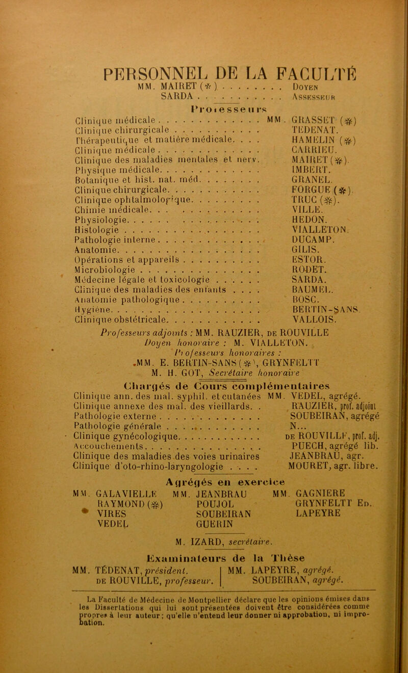 PERSONNEL DE LA FAGUI/PE MM. MAIRET(*) Doyen SARDÂ Assesseur IM’O I e sse U rs Clinique médicale MM . GRASSET {^) Clinique chirurgicale TEDENAT. l’hérapeutique et matière médicale. . . . HAMELIN (^) Clinique médicale GARRIEU. Clinique des maladies mentales et nerv. MAIRET(^). Pliysi(}ue médicale IMBERT. Botanique et hist, nat. rnéd GRANEL. Clinique chirurgicale FORGUE (iftf). Clinique ophtalmologique TRUC (^). Chimie médicale. . . VILLE. Physiologie REDON. Histologie VIALLETON. Pathologie interne DUCAMP. Anatomie GILIS. Opérations et appareils ESTOR. Microbiologie RODET. Médecine légale et toxicologie SARDA. Clinique des maladies des entants .... BAUMEL. Anatomie pathologique BOSC. Hygiène BERTIN-SANS. Clinique obstétricale VALLOIS. Professeurs adjoints ; MM. RAUZIER, de ROUVILLE Doxjen honoraire : M. VlALLE'l’ON. Piofesseurs honoraires : •MM. E. BERTlN-SANS(^fî‘\ GRYNFELTT M. H. GOT, Secrétaire honoraire Chargés de Cours complémentaires Clinique ann. des mal. syphil. et cutanées MM. VEDEL, agrégé. Clinique annexe des mal. des vieillards. . RAUZIER, prof. adjoiQl Pathologie externe . SOUBEIRAN, agrégé Pathologie générale N... Clinique gynécologique. de ROUVILLE, prof. adj. Accouchements PUECH, agrégé lib. Clinique des maladies des voies urinaires JEANBRAU, agr. Clinique'd’oto-rhino-laryngologie .... MOURET, agr. libre. Agrégés en exercice MM. GALAVIELLK MM. JEANBRAU MM. GAGNIERE RAYMOND ('ÿii) POUJOL GRYNFELTT En. ♦ VIRES SOUBEIRAN LAPEYRE VEDEL GUERIN M. IZARD, secrétaire. Examiiialeurs de la Tiièse MM. TÉDENAT, présîrfenL MM. LAPEYRE, DE ROUVILLE, -professeur. SOUBEIRAN, agrégé. La Faculté de Médecine de Montpellier déclare que les opinions émises dans les Dissertations qui lui sont présentées doivent être considérées comme Eropres à leur auteur; qu’elle n’entend leur donner ni approbatiou, ni impro- ation.