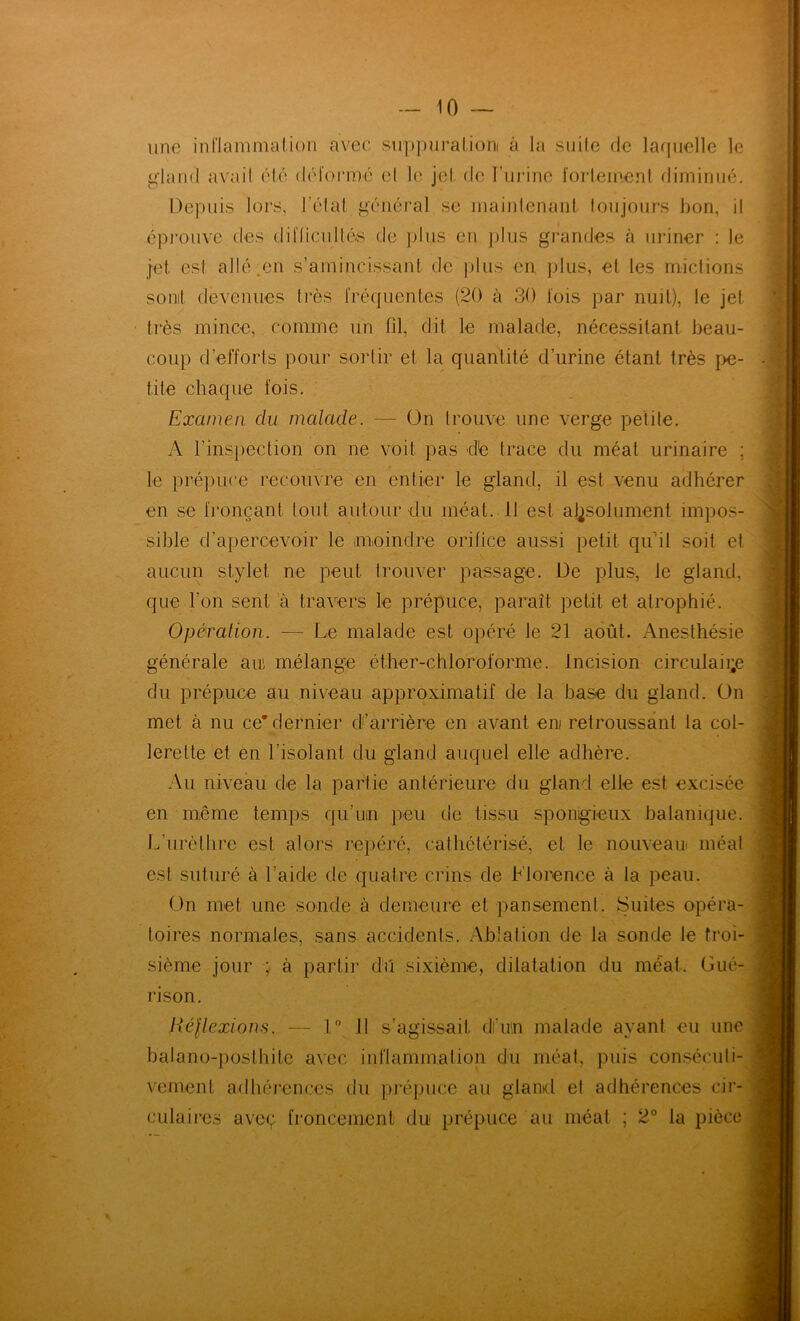 — 10 ~ une innainnialion avec suppuralioni à la suite de lacjnelle le gland avait été déformé et le jet (te l’urine forleinenl diminué. Depuis lors, l’étal général se maintenant toujours bon, il éprouve des diflicuttés de ])lus en jjlus grandes à uriner : le jet est allé.en s’amincissant de plus en plus, et les mictions sonit devenues très rréquentes (20 à 30 fois par nuit), le jet tiès mince, comme un fil, dit le malade, nécessitant beau- coup d’efforts pour sortir et la quantité d’urine étant très pe- tite chaque fois. Examen du malade. — On trouve une verge petite. A l’inspection on ne voit pas dé trace du méat urinaire ; le prépuce recouvre en entier le gland, il est venu adhérer en se fronçant tout autour du méat. 11 est aj^solument impos- sible d’apercevoir le imoindre orilice aussi petit qu’il soit et aucun stylet ne peut Irouver passage. De plus, le gland, que l’on sent à travers le prépuce, paraît petit et atrophié. Opération. — Le malade est opéré le 21 août. Anesthésie f j i\ générale au, mélange éther-chloroforme. Incision circulaii;e du prépuce au niveau approximatif de la base du gland, ün met à nu ce* dernier dl’arrière en avant eni retroussant la col- lerette et en l’isolant du gland auquel elle adhère. Au niveau de la partie antérieure du gland elle est excisée en même temps qu’uin peu de tissu spongieux balanique. L’urèthre est alors rej)éré, cathétérisé, et le nouveau méat est suturé à l’aide de quatre crins de Florence à la peau. ün met une sonde à demeure et pansement. Suites opéra- toires normales, sans accidents. Ablation de la sonde le troi- sième jour ÿ à partir dû sixième, dilatation du méat. Gué- rison. Héllexions. — 1° 11 s’agissait d’un malade ayant eu une balano-posthite avec inflammation du méat, puis conséculi- vement adhérences du prépuce au gland el adhérences cir- culaires avec; froncement du prépuce au méat ; 2° la pièce y ÿ-' I l’