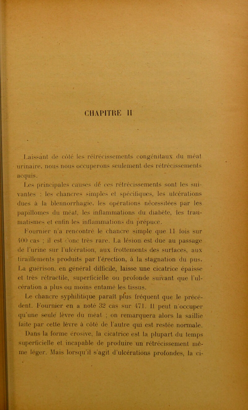 Laissant de côté les réirécissemenis congénitaux du méat urinaire, nous nous occuperons seulement des rétrécissemenits acquis. '' • ' Les principales causes d^ ces rétrécissemenits sont les sui- vantes : les chancres simples et spécifiques, les ulcérations dues à la blennorrhagie, les opérations nécessitées par les papillomes du méat, les inflammations du diabète, les trau- matismes et enfin les inflammations du prépuce. Lournier n’a rencontré le chancre simple que 11 fois sur 400 cas ; il est d'onc très rare. La lésions est due au passage de l’urine sur Lulcération, aux frottements des surfaces, aux tiraillements produits par l’érection, à la stagnation du pus. La guérison, en général difficile, laisse une cicatrice épaisse et très rétractile, superficielle ou profonde suivant que l’ul- cération a plus OUI moins entamé les tissus. Le chancre syphiliticiue paraît plus fréquent que le précé- dent. Fournier en a noté 32 cas sur 471. Il peut n'occuper (pi’une seule lèvre du méat ; on remarquera alors la saillie faite par cette lèvre à côté de l’autre qui est restée nonmale. Dans la forme érosive, la cicatrice est la plupart du temps suiperficielle et incapable de produire un rétrécissement mê- me léger. Mais lorsqu’il s’agit d’ulcérations profondes, la ci-