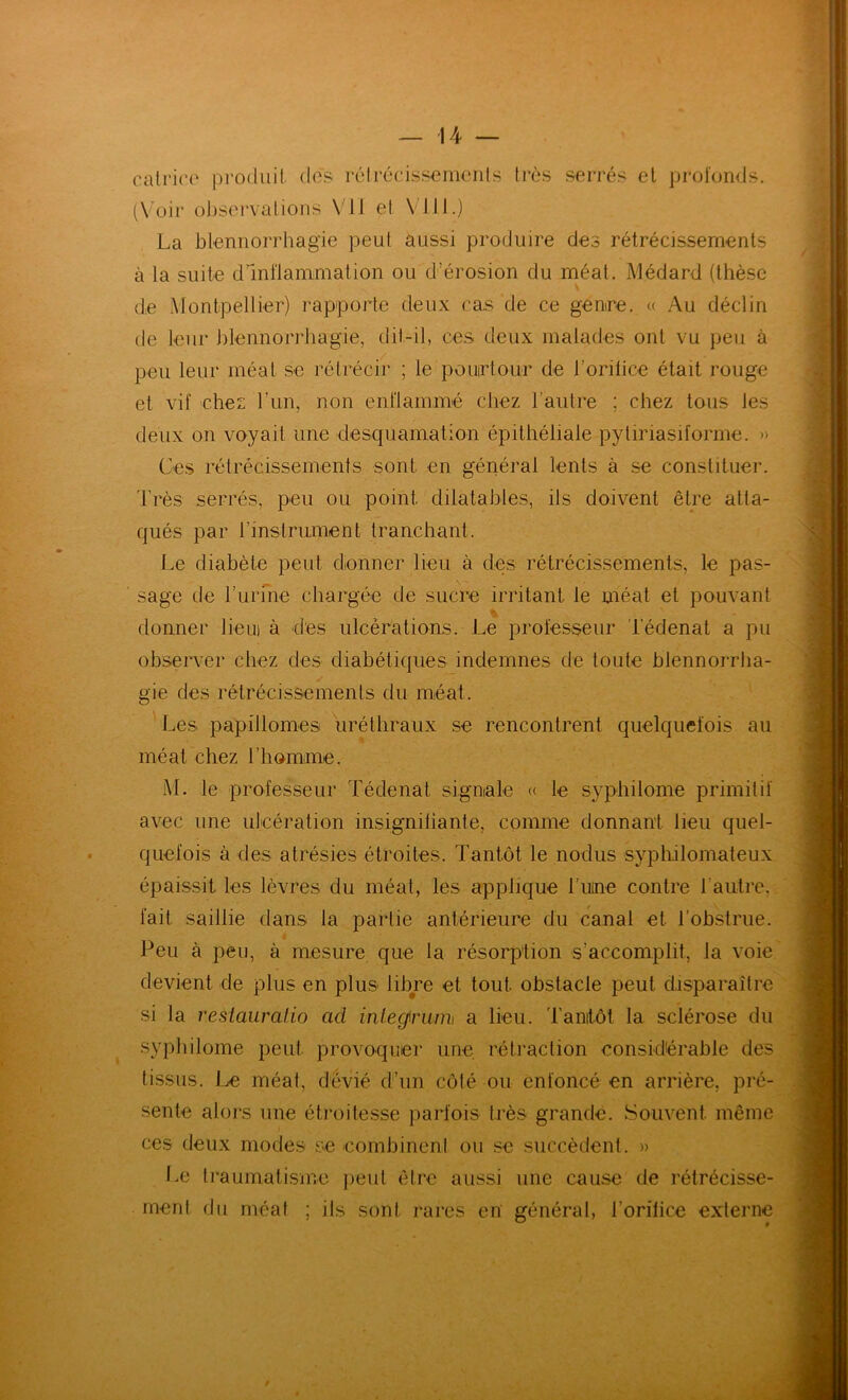 calrico produit des rélrécissernenls très serrés el prol'umJs. (\oir ol)Scrvalions \dl el VJll.j La blennorrhagie peut aussi produire des rétrécissements à la suite dlnilammation ou d’érosion du méat. Médard (thèse de Montpellier) rapporte deux cas de ce genre. « Au déclin de leur j)lennorrliagie, dit-il, ces deux malades ont vu peu à peu leur méat se rétrécir ; le pourtour de l’orilice était rouge et vif ehei l’iin, non enflammé chez l’autre ; chez tous les deux on voyait une desquamation épithéliale pyliriasiforme. » Ces rétrécissements sont en général lents à se constituer. Très serrés, peu ou point dilatables, ils doivent être atta- qués par rinslrument tranchant. Le diabète peut donner lieu à des rétrécissements, le pas- sage de rurme chargée de sucre irritant le méat et pouvant donner lieui à des ulcérations. Le professeur Tédenat a pu ohsener chez des diabétiques indemnes de toute hlennorrha- y gie des rétrécissemenls du méat. Les papillomes uréthraux se rencontrent quelquefois au méat chez l’homme. M. le professeur Tédenat signiale « le syphilome primitif avec une ulcération insigniliante, comme donnant lieu quel- quefois à des atrésies étroites. Tantôt le nodus sypliilomateux épaissit les lèvres du méat, les applique t'uine contre l’autre, fait saillie dans la partie antérieure du canal et l’obstrue. Peu à peu, à mesure que la résorption s’accomplit, la voie devient de plus en plus libre et tout obstacle peut disparaître si la resiauralio ad inle0rum\ a lieu, 'l'anitôt la sclérose du ^ sypliilome peut provoquer une. rétraction considérable des tissus, ire méat, dévié dl’iin côté ou enfoncé en arrière, pré- sente alors une étroitesse parfois très grande. Souvent même ces deux modes se combinent ou se succèdent. » l^e traumatisme peut être aussi une cause de rétrécisse- ment du méat ; ils sont rares en général, l’orilice externe