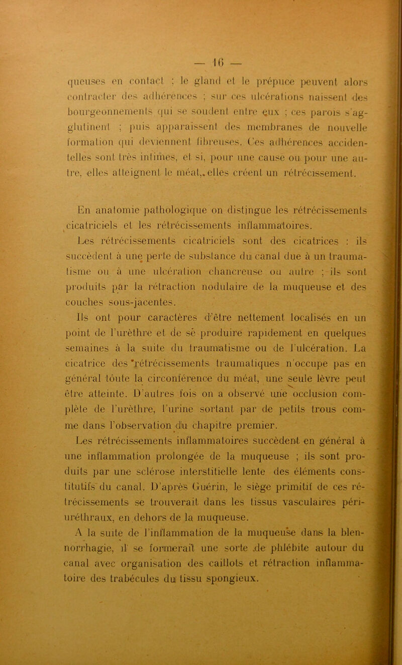 fS'A ■« queiises en eonlant. ; le gland el le prépnœ peuvent alors eontraeler d('s aflhéi'entes ; sur ees nleéi-alions naissenl des boiirgeonnemenls (pii se soudeni entre eux ; ces pai'ois s’ag- glulineu'l ; pins ap})araissent des membranes de nouvelle l'ormation ipii deviennent libreuses. Ces ad'lu'îrenees acciden- telles sont très intimes, el si, pour une cause ou pour une au- tre, elles atteignent le méat,, elles créent un rétrécissement. En anatomie pathologique on distingue les rétrécissements cicatriciels et les rétrécissements inflammatoires. Les rétrécissements cicatriciels sont des cicatrices : ils succèdent à une perte de substance dm canal due à un trauma- tisme ou à une ulcération ctiancreuse ou autre ; ils sont Ils ont pour caractères d’être nettement localisés en un semaines à la suite du trammiatisme ou de Tulcération. La J cicatrice des 'rétrécissements traumatiques n'occupe pas en | | général toute la circonférence du méat, une seule lèvre peut ^ être atteinte. D’autres fois on a observé une occlusion com- plète de l’iirètlire, l’iirine sortant par de petits trous coin- j me dans l’observation dlu chapitre premier. » Les rétrécissements inflammatoires succèdent en général à une inflammation prolongée de la muqueuse ; ils sont pro- duits par une sclérose interstitielle lente des éléments cons- titutifs'du canal. D’après Guérin, le siège primitif de ces ré- trécissements se trouverait dans les tissus vasculaires péri- uréthraux, en dehors de la muqueuse. A la suite de l’inflammation de la muqueu^ dans la bien- norrhagie, il' se formerai't une sorte .de phlébite autour du canal avec organisation des caillots et rétraction inflamma- toire des trabécules dm tissu spongieux.