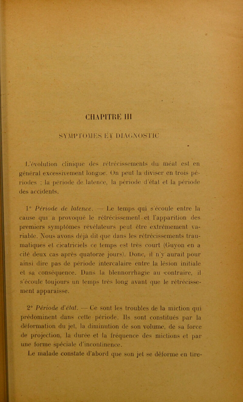 SY.\lP'rO.\]I-:S E'V DIAGNOS'nC L’évolution clinique des rétrécissements diu méat est en général excessivement longue, ün peut la diviser en trois pé- riodes ; la période de latence, la ])ériode d’état et la période des accidents. 1° Période de latence. — Le temps qui s’écoule entre la cause qui a provoqué le rétrécissemenL et l’apparition des, premiers symptômes révélateurs peut être extrêmement va- riable. Nous avons déjà dit que dans les rétrécissements trau- matiques et cicatriciels ce temps est très court (Guyon en a cité deux cas après quatorze jours). Donc, il n’y aurait pour ainsi dire pas de période intercalaire entre la lésion initiale et sa conséquence. Dans la blennorrhagie au «contraire, il s’écoule toujours un temps très long avant que le rétrécisse- ment apparaisse. 2 Période d'état. ■— Ce sont les troubles de la miction qui prédominent dans cette période. Ils sont constitués par la déformation du jet, la diminution de son volume, de sa force de pi’ojection, la durée et la fréquence des mictions et par une forme sjiéciale d’incomtinence. Le malade constate d’abord que son jet se déforme en tire-
