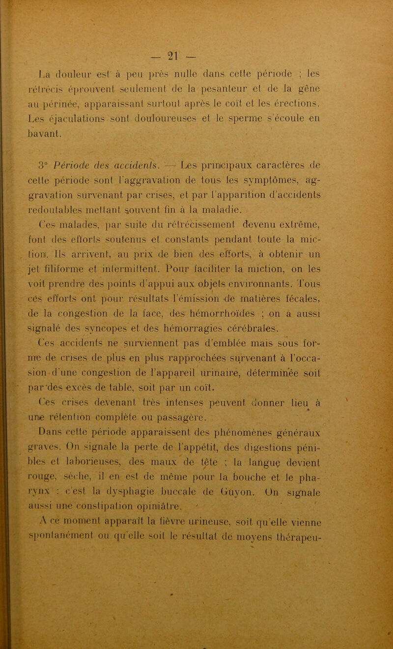 La douleur est à peu })i'ès nulle dans celte période ; les rétrécis épi'ouvent seulement de la pesanleur el de la gêne au périnée, apparaissanl surtout après le coït et les érections. Les éjaculations sont douloureuses et le sperme s’écoule en bavant. 3° Période des accidenls. — Les prinicipaux caractères de cette période sont raggravalion de tous les symptômes, ag- gravation survenant par crises, et par l’apparition d’accidents redoutables mettant .souvent fin à la maladie. ('es malades, jiar suite du rétrécissement devenu extrême, font des elïorls .soutenus et constants pendant toute la mic- tioni. Ils arrivent, au prix de bien des efforts, à obtenir un jet filiforme et intermittent. Pour faciliter la miction, on les voit prendre des points d’appui aux objets environnants. Tous ces efforts ont pour résultats l’émission dte matières fécales, de la congestion de la face, des hémorrhoïdes ; on a aussi signalé des syncopes et des hémorragies cérébrales. Ces accidents ne siimentienl pas d'emblée mais sous for- nre de crises de plus en plus rapprochées survenant à l’occa- sion (rime congestion de rappareil urinaire, déterminée soit par'des excès de tahle, soit par un coït. ('es crises devenant très intenses peuvent donner lieu à une rétention complète ou passagère. Dans cette période apparaissent des phénomènes généraux graves. On signale la perte de l’appétit, des digestions péni- bles et lahorieuses, des maux de tête ; ta languç devient rouge, .sè(die, il en est de même pour la bouche et le pha- rynx : c’est la dysphagie buccale de Güyon. Un signale aussi une constipalion opiniâtre. .\ ce moment apparaît la lièvre urineuse, soit qu’elle vienne sponlanément ou qu elle soil le résultat de moyens thorapeu-