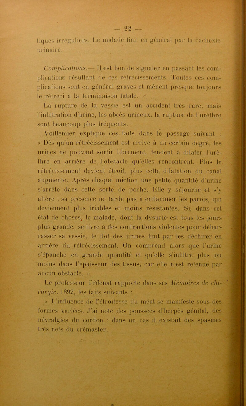 tiques ii-réguliers. urinaire. JvU lualaile finit (ui général ))ui‘ la eaHie.\ie ('omplicalions.— 11 est bon de signaler en ])assant les coin- plicationis résultant d'e ces rctrécissemenls. 'J’oules ces coin- plicafions sont en général ,gra\es et mènent pi*esque toujours le rétréci à la terminaison lalale. ' [.a rupture de la, vessie est un accident très rare, mais l’intiltration d’urine, les abcès urineux, la rupture de l’urèthre sont beaucoup plus fréquents. .Yoillemier explique ces faits dans le passage suivant : « Dès qu’un rétrécissemenit est arrivé à un certain degré, les urines ne pouvant sortir librement, tendent à dilater l’urè- thre en arrière de l’obstacle qu’elles rencontrent. Plus le. rétrécis.sement devient étroit, plus cette dilatation du canal augmente. Après chaque miction une petite quantité d’urine s’arrête dans cette sorte, de poche. Elle y séjourne et s’y altère ; sa présence ne tardé pas à enHammer les parois, qui deviennent plus friables et moins résistantes. Si, dans cet état de choses^ le malade, dont la dysurie est tous les jours plus grande, se livre a des contractions violentes pour débar- rasser sa vessie, le flot des urines finit par les déchirer en arrière du rétrécissement. On comprend alors que l’urine s’épanche en grande quantité et qu’elle s’infiltre plus ou moins dans l’épaisseur des tissus, car elle n’est retenue par aucun obstacle. » Le pi’ofesseur fedenat rapporte dans ses Mémoires de chi- rurgie, lS92, les faits suivants : « L’influenee de l'étroitesse du méat se manifeste sous des formes variées, ,1’ai noté des poussées dilierpès génital, des névralgies du cordon ; dans un cas il existait des sjiasmes très nets du crémaster. at
