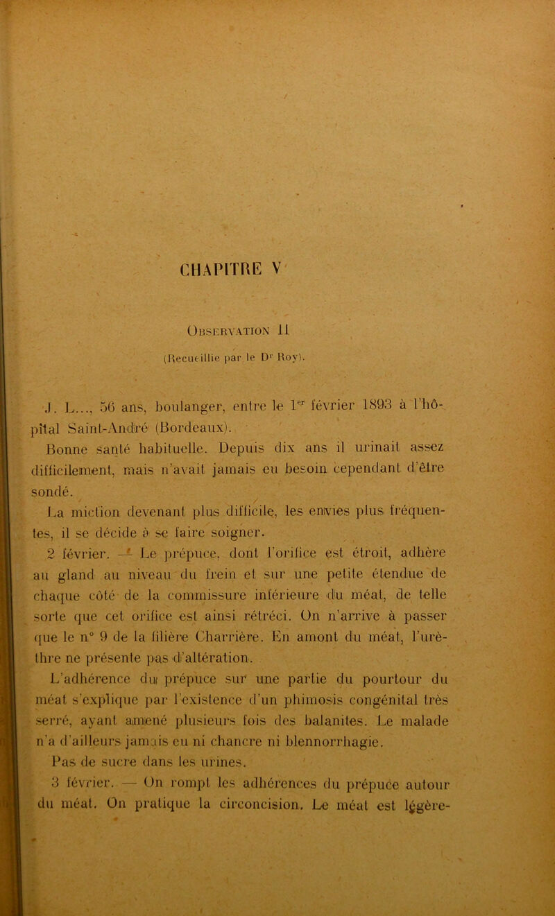 < ■• '^- ■ -, 'V ■ --r ^ ' « < / r, r CHAPITRE V' Observation li (Recueillie par le D*' Roy). ,1. L..., 56 ans, boulanger, entre le février 1893 à l’hô- pîlal Saint-Andiré (Bordeaux). Bonne santé habituelle. Depuis dix ans il urinait assez difficilement, mais n’avait jamais eu besoin cependant d’êlfe sondé. La miction devenant pluis difficile, les envies plus fréquen- / tes, il se décide à se faire soigner. 2 février. Le prépuce, dont l’orifice est étroit, adhère au gland au niveau du frein et sur une petite étendue de chaque côté-de la commissure inférieure du méat, de telle sorte que cet orifice est ainsi rétréci. On n’arrive à passer ({ue le n° 9 de la filière Charrière. En amont dn méat, l’urè- thre ne présente pas di’altération. L’adhérence dm prépuce sur une partie du pourtour du méat s’explique par l’existence d’un phimosis congénital très .serré, ayant amené plusieurs fois des balanites. Le malade ' n’a d’ailleurs jamais eu ni chancre ni blennorrhagie. Pas de sucre dans les urines. • < 3 février. — On rompt les adhérences du prépuce autour )^d\i méat. On pratique la circoncision. Le méat est légère- « H