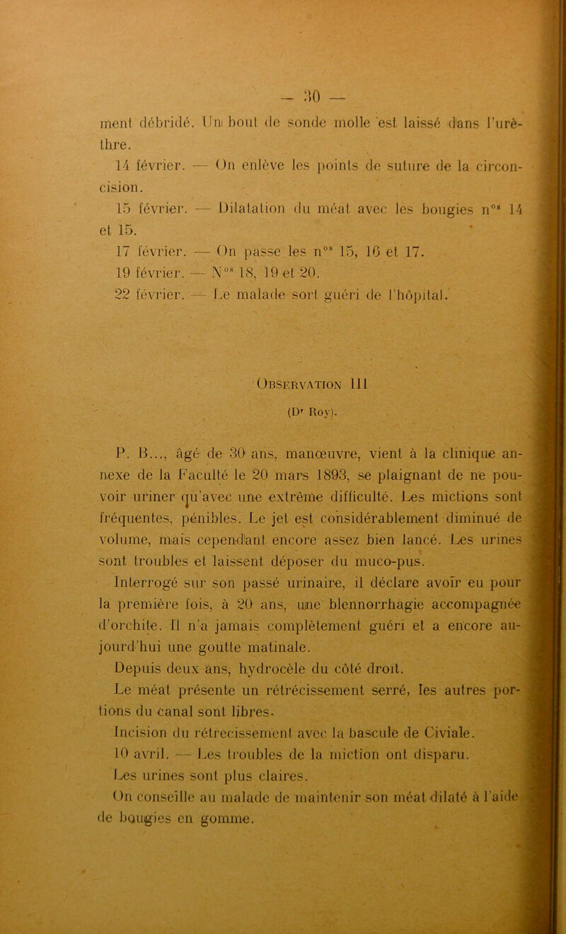 meni débridé. Uni bout de sonde molle est laissé dans l’urè- Ihre. 14 février. — On enlève les points de suture de la circon- cision. 15 février. — Dilatalion du méat avec les bougies n® 14 et 15. 17 février. — On passe les n°® 15, 16 et 17. 19 février. — i\'°® 18, 19 et 20. 22 février. — Le malade sort guéri de rhôpilal. Observation 111 (Df Roy). P. B..., âgé de 30' ans, manœuvre, vient à la clinique an- nexe de la Faculté le 20 mars 1893, se plaignant de ne pou- voir uriner (j^u’avec une extrême difficulté. Les mictions sont fréquentes, pénibles. Le jet est considérablement diminué de volume, mais cependîant encore assez bien lancé. Les urines sont troubles et laissent déposer du muco-pus. Interrogé sur son passé urinaire, il déclare avoir eu pour la première fois, à 20 ans, ucne blennorrhagie accompagnée d’orchite. Il n’a jamais complètement guéri et a en'core au- jourd’hui une goutte matinale. Depuis deux ans, hydrocèle du côté droit. Le méat présente un rétrécissement serré, les autres por- tions du canal sont libres. Incision du rétrécissement avec la bascule de Civiale. 10 avril. — J.es troubles de la miction ont disparu. Les urines sont plus claires. On conseille au malade de maintenir son méat dilaté à l’aide, de bougies en gomme.