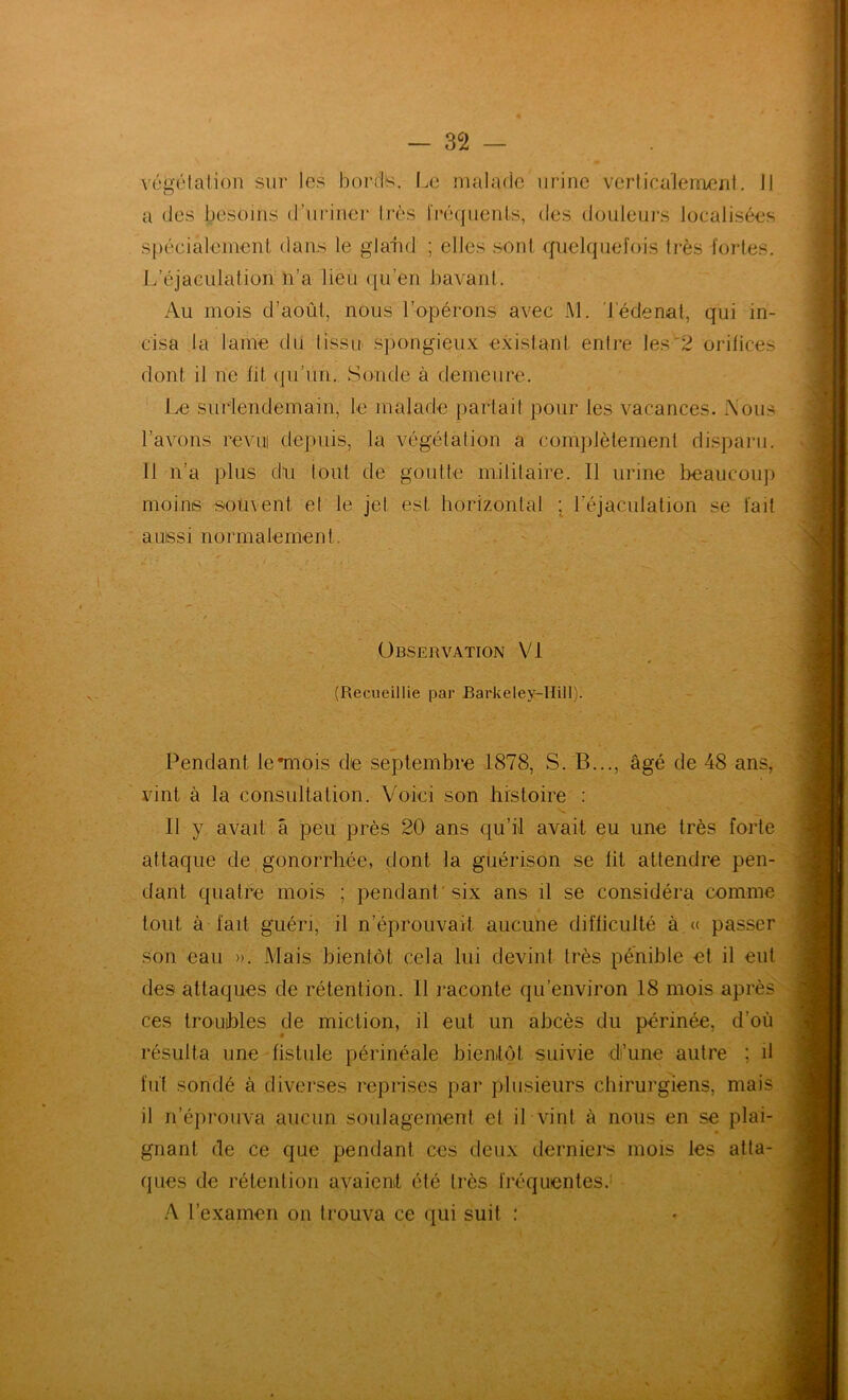 véî^étalion sur les bords. Le malade urine verticalement. 11 O spécialement dans le glaTid ; elles sont ffiielquefois très fortes. L’éjaculation n’a lieu (|u’en bavant. Au mois d’août, nous l’opérons avec M. Tédenal, qui in- cisa la lame du lissn s])ongieux exislant entre les^2 orifices dont il ne lit (pi’un. Sonde à demeure. Le surlendemain, le malade parlai! pour les vacances. A’ous l’avons revui depuis, la végétation a complètement disparu. Il n’a plus dii tout de goutte militaire. Il urine beaucoup moins souvent et le jet est horizontal ; l’éjaculalion se fait aussi normalement. Pendant lemiois de septembre 1878, S. B..., âgé de 48 ans, attaque de gonorrhée, dont la guérison se lit attendre pen- dant quatre mois ; pendant'six ans il se considéra comme tout à fait guéri, il n’éprouvait aucune difficulté à « passer son eau ». Mais bientôt cela lui devint très pénible et il eut des attaques de rétention. 11 raconte qu’environ 18 mois après ces troubles de miction, il eut un abcès du périnée, d’où résulta une fistule périnéale bienitôl suivie d’une autre ; il fût sondé à diverses reprises par plusieurs chirurgiens, mais il n’éprouva aucun soulagement et il vint à nous en se plai- gnant de ce que pendant ces deux derniei's mois les atta- ques de rétention avaient été très fréquentes.' A l’examen on trouva ce qui suit : N Observation Vi (Recueillie par Barkeley-Hill). vint à la consultation. Voici son histoire : Il y avait â peu près 20 ans qu’il avait eu une très forte