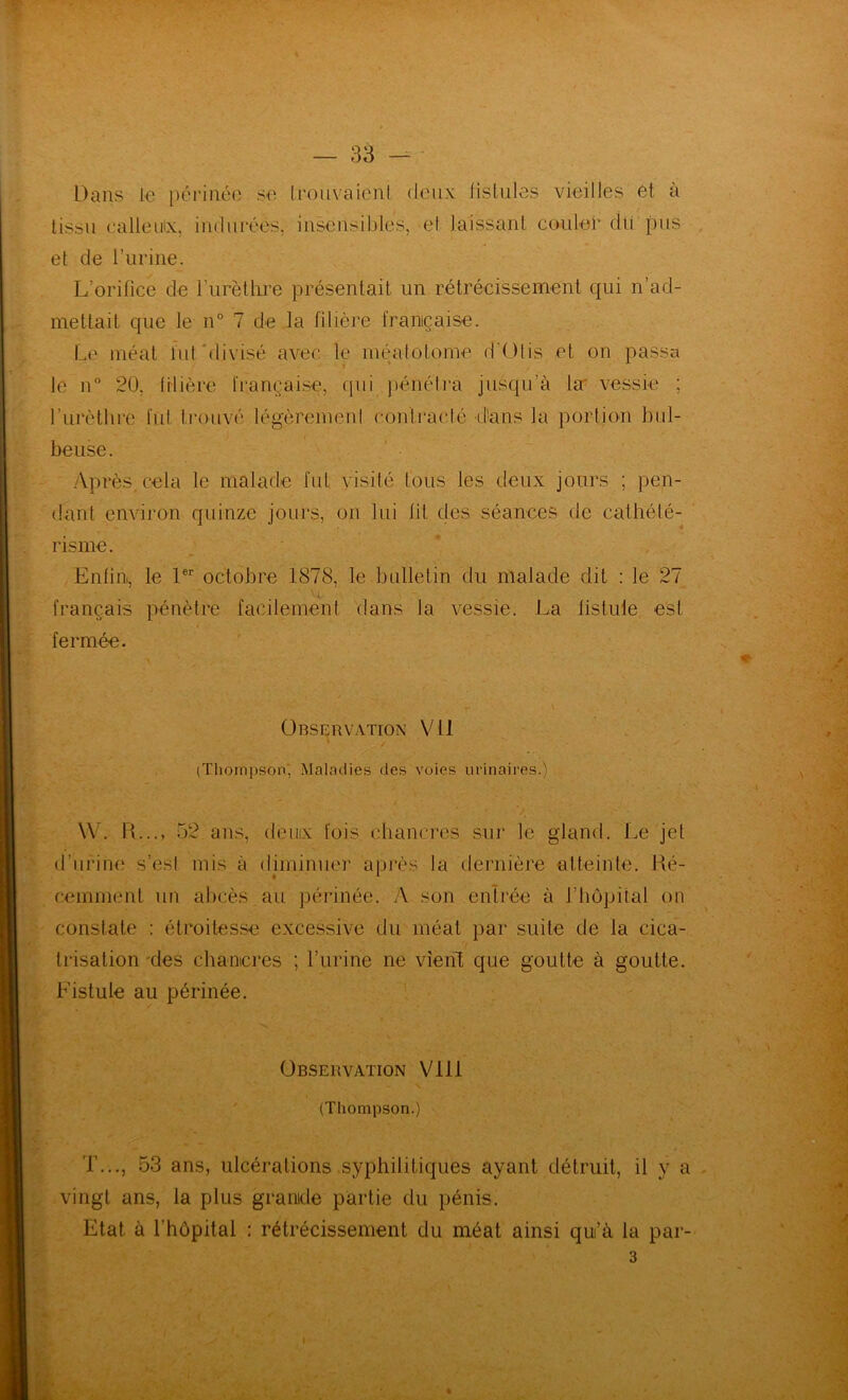 tissu calleuix, indurées, insensibles, et laissant couler du pus et de l’urine. L’orifice de rurètlii’e présentait un rétrécissement qui n’ad- mettait que le n° 7 de la fdière française. Le méat lut btivisé avec le méatotome d'Olis et on passa le n 20, tilière française, qui pénéti-a jusqu’à la vessie ; rurèlhre fut ti'ouvé légèremeni conlracté d'uns la portion bul- beuse. yVprès.cela le malade fut visité tous les deux jours ; pen- dant environ quinze jours, on lui lit des séances de cathété- risme. , * , Enfin, le 1®’’ octobre 1878, le bulletin du malade dit : le 27 français pénètre facilement dans la vessie. La listule est fermée. Observation Vil ' c \ (Thoiïipsonj Maladies des voies urinaires.) W. IL.., 52 ans, deiiix fois chancres sur le gland. Le jet d’urine s’esi mis à diminuer après la dernière atteinte. Hé- cemment un abcès au périnée. A son entrée à l’hôpital on constate : étroites.se excessive du méat par suite de la cica- trisation 'des chancres ; l’urine ne vîeiîl que goutte à goutte. Fistule au périnée. Observation Vlll (Thompson.) T..., .53 ans, ulcérations syphilitiques ayant détruit, il y a vingt ans, la plus grande partie du pénis. Etat à l’hôpital : rétrécissement du méat ainsi qui’à la par-
