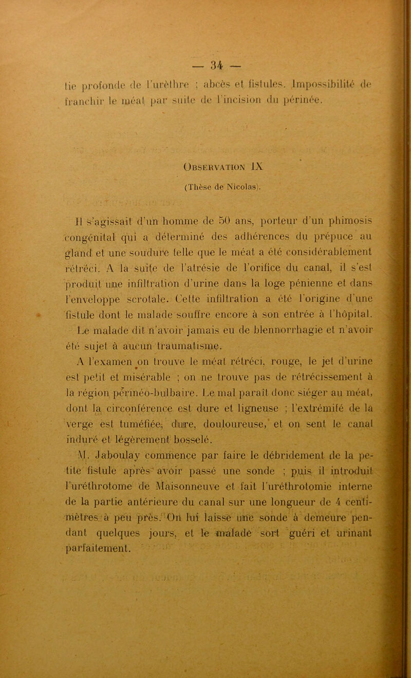 fie pi'ofoiifle de l’urètlire ; abcès et lislules. Impossibilité de franchir le méat par su île de l’incision du périnée. 4 Observation IX (Thèse de Nicolas). H s’agissait d’un homme de 50 ans, porteur d’un phimosis congénital qui a déterminé des adhérences du prépuce au gland! et une soudure telle que le méat a été considérablement rétréci. A la suite de l’atrésie de l’orifice du canal, il s’est ■prodnit nue infiltration d’urine dans la loge pénienne et dans renveloppe scrotale. Cette infiltration a été l’origine d’une * 'fistule clont le malade souffre encore à son entrée à l’hôpital. Le malade dit n’avoir jamais eu de blennorrhagie et n’avoir été sujet à aucun traumatisme. A l’examen ^011 trouve le méat rétréci, rouge, le jet d’urine est petit et misérable ; on ne trouve pas de rétrécissement à la région périnéo-builbaire. Le mal paraît donc siéger au méat, dont la circonférence est dure et ligueuse ; l’extrémifé de là verge est tuméfiééL dluire, douloureuse, ‘ et on sent le canal induré et légèrement- bosselé. M. Jaboulay commence par faire le débridement de la pe- tite fistule après-avoir passé une sonde ; pui.s il introduit rurélhrotome dé Maisonneuve et fait furéthrotomie interne de la partie antérieure du canal sur une longueur de 4 cenfi- nièlresjà peu près.'Aln lui laissé iiine sonde à demeure pen- dant quelques jours, et le maladé sort guéri et urinant parfaitement. '