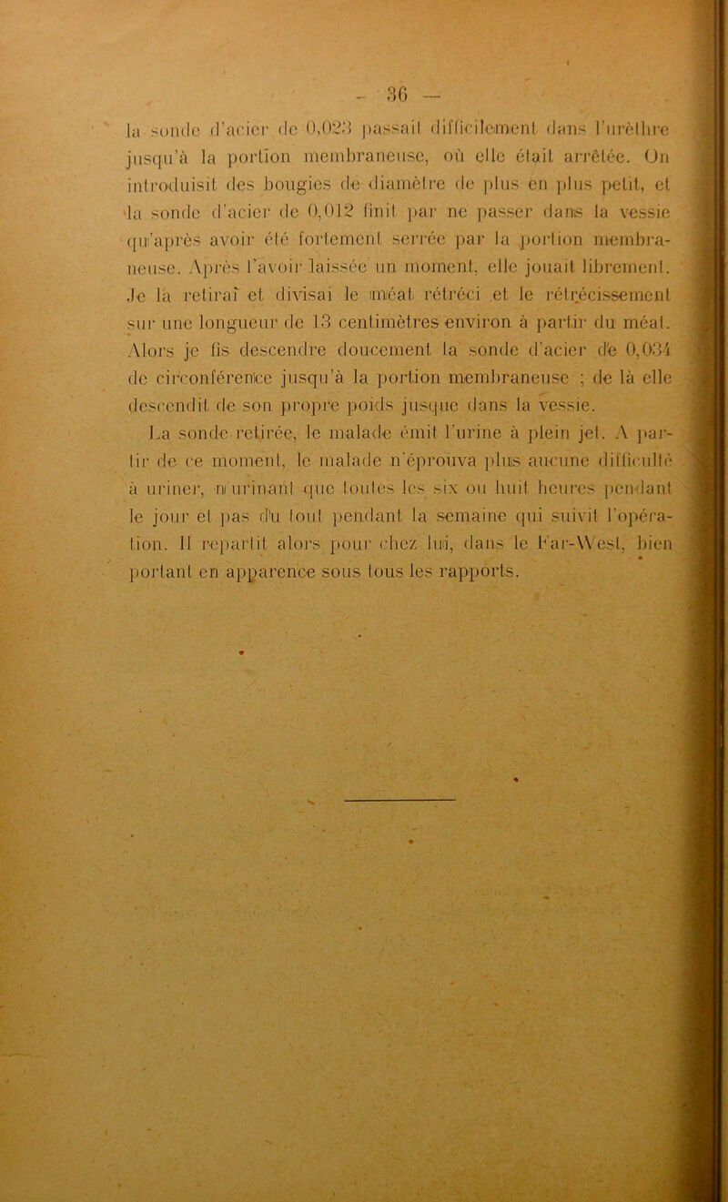la sonde d’aeicr de 0,023 ])assail dil'ficdlemenl dans riirèllii'c jiisq.u’à la portion membraneuse, où elle était arrêtée. On introduisit des bougies de diamètre de plus en })lus petit, et *la sonde d’acier de 0,012 finit par ne passer dams la vessie (pii’après avoir été fortement serrée par la .jjorlicjn membra- neuse. Après l’avoir laissée un moment, elle jouait librement. Je la retirai et divisai le méat rétréci et le rétrécissement sur une longueur de 13 centimètres environ à partir du méat. Alors je fis descendre doucement la sonde d’acier d'e 0,031 de circonférenice jusqu’à la portion membraneuse ; de là elle descendit de son propre poids jusque dans la vessie. La sonde retirée, le malade émit l’urine à plein jet. A pai- tir de ce moment, le malade n’éprouva plus aucune difficulté à uriner, ni’urinanl que toutes les six ou huit heures pendant le jour et pas cld tout pendant la semaine qui suivit l’opéra- tion. 11 repartit alors pour chez lui, dans le h’aj--\Vesl, bien ' * portant en apparence sous tous les rapports.