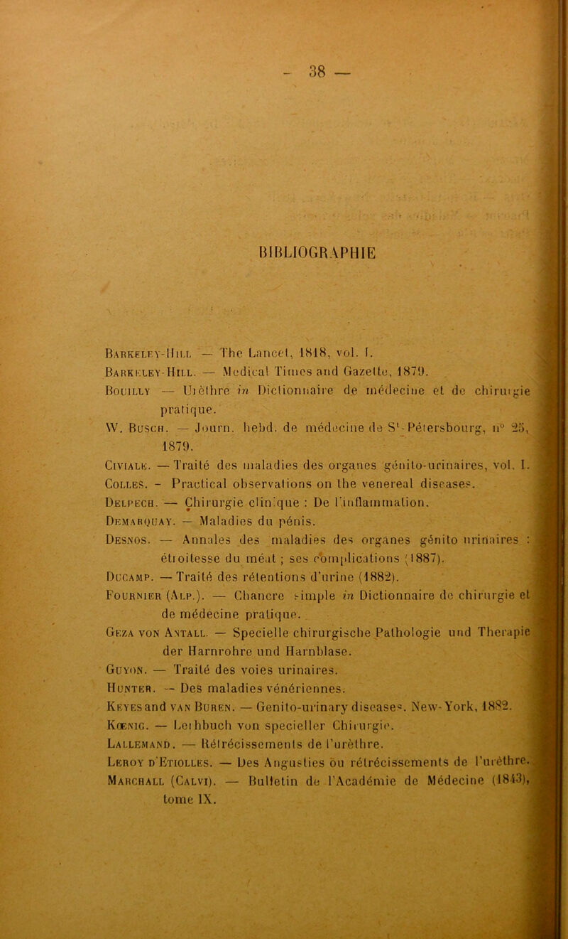 BIBLIOGRAPHIE Barkelf.y-Hill — The Lancet, 1818, vol. 1. Barkk.ley-Hill. — Medical Times and Gazette, 1879. Bouilly — Uièthre 77?. Dictionnaire d.e médecine et de chiringie pratique. W. Busch. — Journ. hebd. de médecine de S‘-Péiersbourg, n° '^5, 1879. CiviALK. —Traité des maladies des organes génito-urinaires, vol. I. Colles. - Practical observations on lhe venereal diseases. Delpecb.— Chirurgie clinique : De r.inflammation. Demarquay. — Maladies du pénis. Desnos. — Annales des maladies des organes génito urinaires ; étioitesse du méat ; scs c’omplications (1887). Ducamp. —Traité des rétentions d’urine (1882). Fournier (Alp.). — Chancre s-imple in Dictionnaire do chirurgie et de médecine pratique. Geza von Antall. — Specielle chirurgischePathologie und Thérapie $ der Harnrohre und Harnblase. Güyon. — Traité des voies urinaires. Hunier. — Des maladies vénériennes. KEYEsand van Buren. — Genito-urinary diseases. New-York, 1882. Koenig. — Leihbuch von specieller Chirurgie. Lallemand. — B.élrécisseinenls de Turèthre. Leroy d’Etiolles. •— Des Anguslies ôu rétrécissements de l’uréthre. Marcball (Calvi). — Bulletin de l’Académie de Médecine (1813), tome IX.