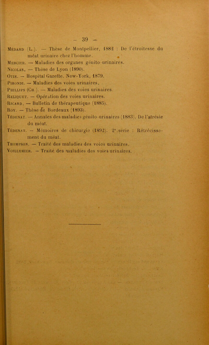 Médard (L.). — Thèse de Montpellier, 1882 : De l’étroitess.e du méat urinaire chez l’homme, ^ Mercier. — Maladies des organes génito-urinaires. Nicolas. — Thèse de Lyon (1890). Otis. — Hospital Gazette. New-York, 1879, PiRONDi. — Maladies des voies urinaires. PuiLLiPS (Ch.). — Maladies des voies urinaires. Reliquet. — Opération des voies urinaires. -Ricard. — Bulletin de thérapeutique (1885). Roy. — Thèse de Bordeaux (1893). Tédenat. — Annales des maladies génito-urinaires (1883). De l’atrésie du méat, Tédenat. — Mémoires de chirurgie (1892). 2%série : Rétrécisse- ment du méat. Thompson. — Traité des maladies des voies urinaires. VoiLLEMiER. — Traité des maladies des voies urinaires.