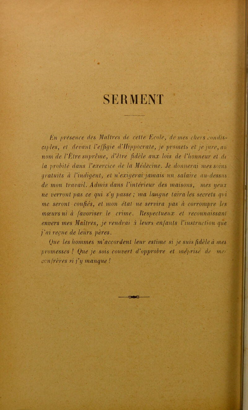 SERMENT En présence des i}laîtres de celle Ecole, de mes chers condis- ciples, et decnnl l'effigie d’Ilijipocrate, je promets et' je jure, au nom de l’Être suprême, d’être fidèle aux lois de l’honneur et di la ])robité dans l’exercice de la Médecine. Je donnerai mes soins gratuits à l’indigent, et n’exigerai-jamais un salaire au-dessus de mon travail. Admis dans l’intérieur des maisons, mes geuoi ne verront pas ce qui s’y passe ; ma langue taira les secrets qui me seront con/îés, et mon étal ne servira pas à corrompre les mœurs ni à favoriser le crimes Respectueux et reconnaissant envers mes Maîtres, je rendrai à leurs enfants l’instruction que j’ai reçue de leurs pères. Que les hommes m’accordent leur estime si je suis fidèle à mes promesses ! Que je sois couvert d’opprobre et mépiisé de me.' I confrères si j’y manque !