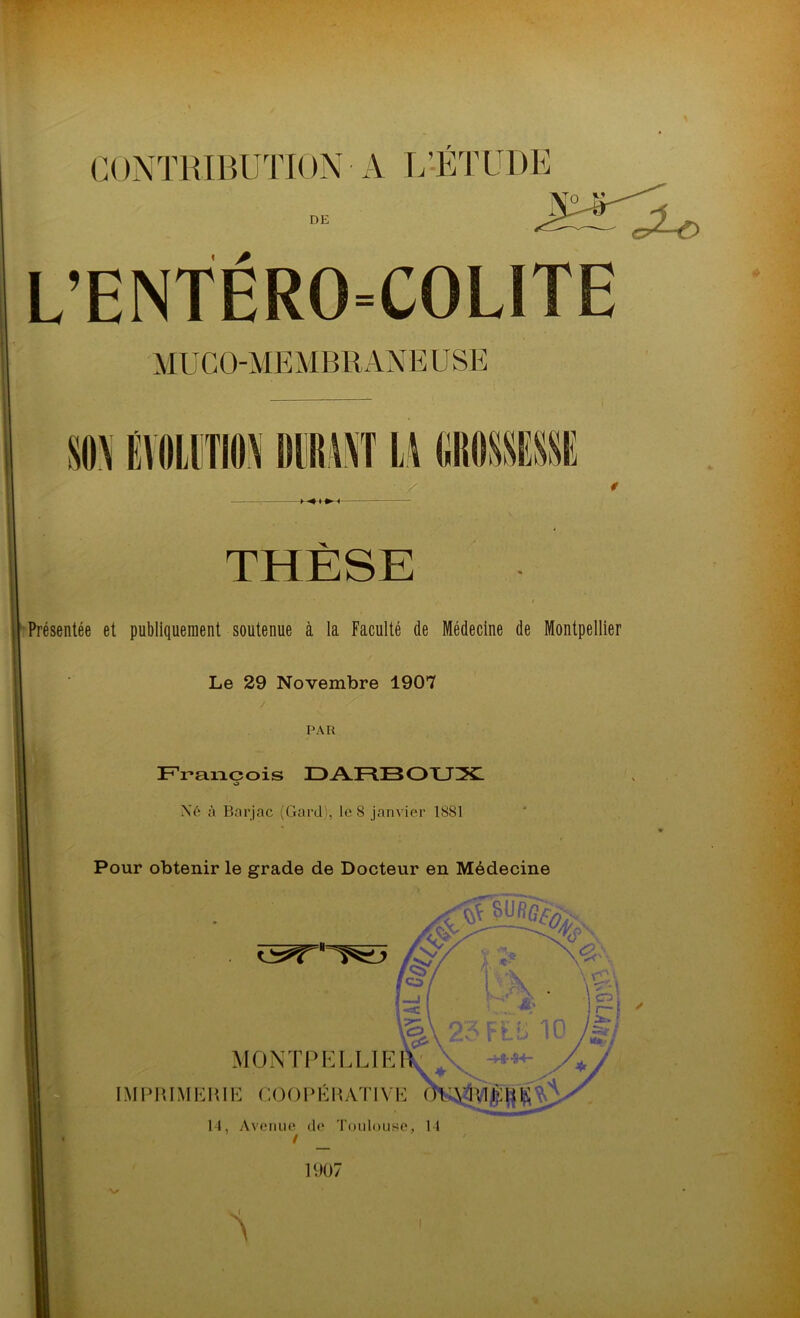 DE « * L’ENTERO=COLITE MUCO-MEMBRANEU SE J I 1 i 11 IT LA m THÈSE Présentée et publiquement soutenue à la Faculté de Médecine de Montpellier Le 29 Novembre 1907 PAR François DARBOUX o Né à Barjac (Gard:, le 8 janvier 1881 Pour obtenir le grade de Docteur en Médecine MONTRE LLIE IMPRIMERIE COOPÉRATIV ! ✓ 14, Avenue de Toulouse, 14 1907 A l