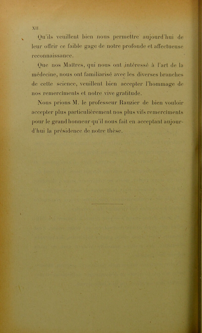 Qu’ils veuillent bien nous permettre aujourd'hui de leur offrir ce faible gage de notre profonde et affectueuse reconnaissance. Que nos Maîtres, qui nous ont ,intéressé à l’art de la médecine, nous ont familiarisé avec les diverses branches de celle science, veuillent bien accepter l’hommage de nos remercîments et notre vive gratitude. Nous prions M. le professeur Rauzier de bien vouloir accepter plus particulièrement nos plus vifs remercîments pour le grand honneur qu’il nous fait en acceptant aujour- d’hui la présidence de notre thèse.