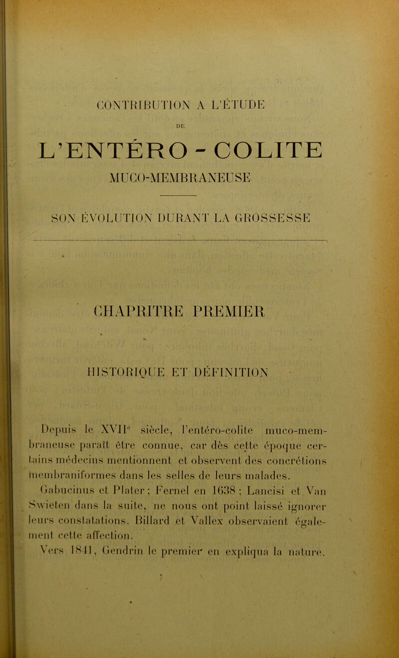 ■ J- - , ' I CONTRIBUTION A L’ÉTUDE DE L’ENTÉRO - COLITE MUCOMEMBRANEUSE SON ÉVOLUTION DURANT LA GROSSESSE CHAPRITRE PREMIER HISTORIQUE ET DÉFINITION Depuis le XVIIe siècle, l’entéro-colite muco-mem- braneuse paraît être connue, car dès cette époque cer- tains médecins mentionnent et observent des concrétions membraniformes dans les selles de leurs malades. Gabucinus et Plater; Fernel en 1638; Lancisi et Van Swieten dans la suite, ne nous ont point laissé ignorer leurs constatations. Billard et Vallex observaient égale- ment cette affection. Vers LSD, Gendrin le premier en expliqua la nature. i