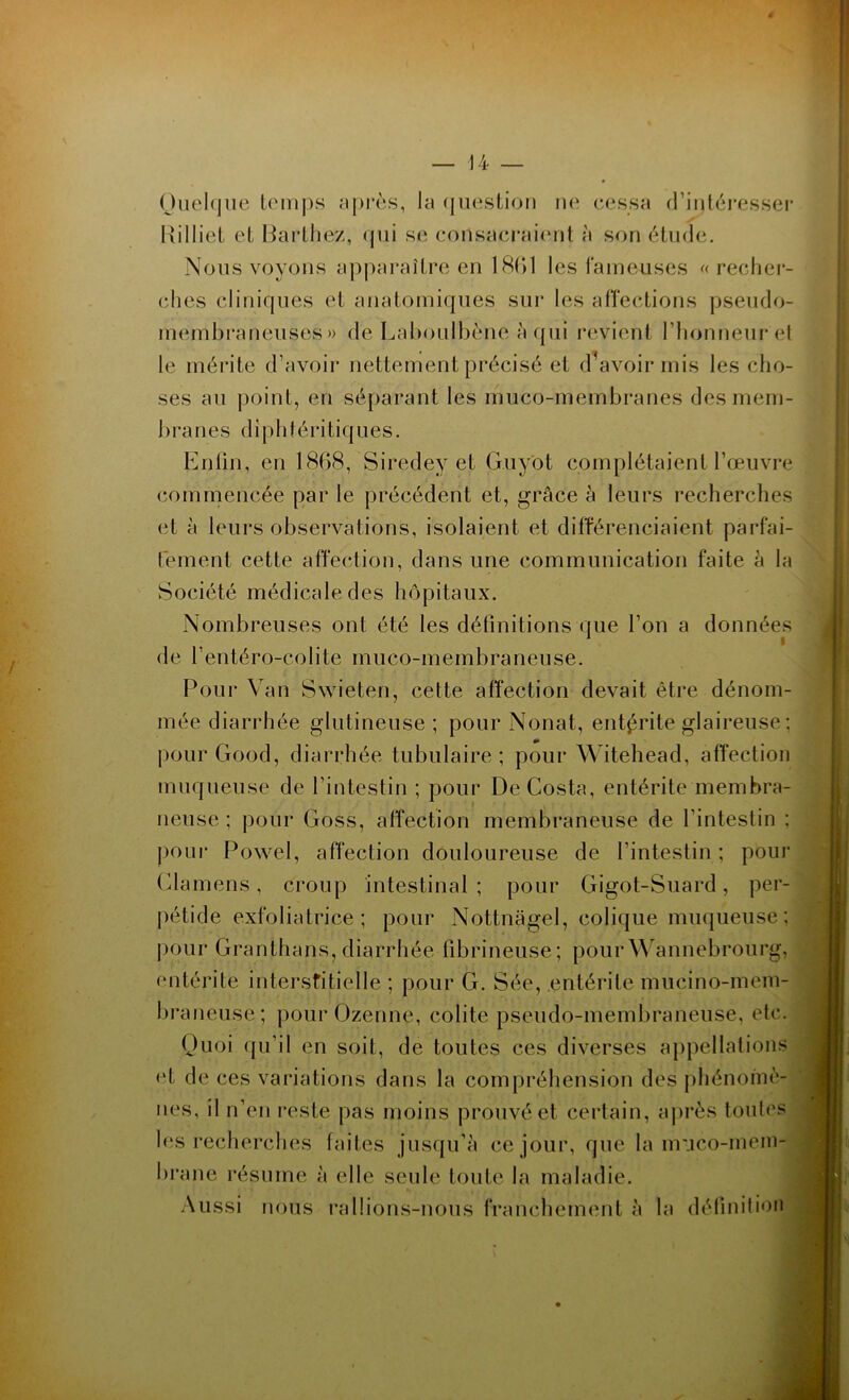 Quelque temps après, la question ne cessa d’intéresser Hilliet et Barthez, qui se consacraient à son étude. Nous voyons apparaître en 1861 les fameuses «recher- ches cliniques et anatomiques sur les affections pseudo- membraneuses» de Laboulbène à qui revient l’honneur et le mérite d’avoir nettement précisé et devoir mis les cho- ses au point, en séparant les muco-membranes des mem- branes d i p h 1 é ri tiq u e s. Enfin, en 1868, Siredey et G.uyot complétaient l’œuvre commencée par le précédent et, grâce à leurs recherches et à leurs observations, isolaient et différenciaient parfai- tement cette affection, dans une communication faite à la Société médicale des hôpitaux. Nombreuses ont été les définitions que l’on a données de l’entéro-colite muco-membraneuse. Pour Van Swieten, cette affection devait être dénom- mée diarrhée glutineuse ; pour Nonat, entérite glaireuse : pour Good, diarrhée tubulaire ; pour Witehead, affection muqueuse de l’intestin ; pour De Costa, entérite membra- neuse ; pour Goss, affection membraneuse de l’intestin : pour Powel, affection douloureuse de l’intestin ; pour Clamens, croup intestinal ; pour Gigot-Suard, per- pétide exfoliatrice ; pour Nottnagel, colique muqueuse; pour Granthans, diarrhée fibrineuse; pourWannebrourg, entérite interstitielle ; pour G. Sée, entérite muçino-mem- braneuse; pourOzenne, colite pseudo-membraneuse, etc. Quoi qu’il en soit, de toutes ces diverses appellations et de ces variations dans la compréhension des phénomè- nes, il n’en reste pas moins prouvé et certain, après toutes les recherches faites jusqu’à ce jour, que la muco-mem- brane résume à elle seule toute la maladie. Aussi nous rallions-nous franchement à la définition