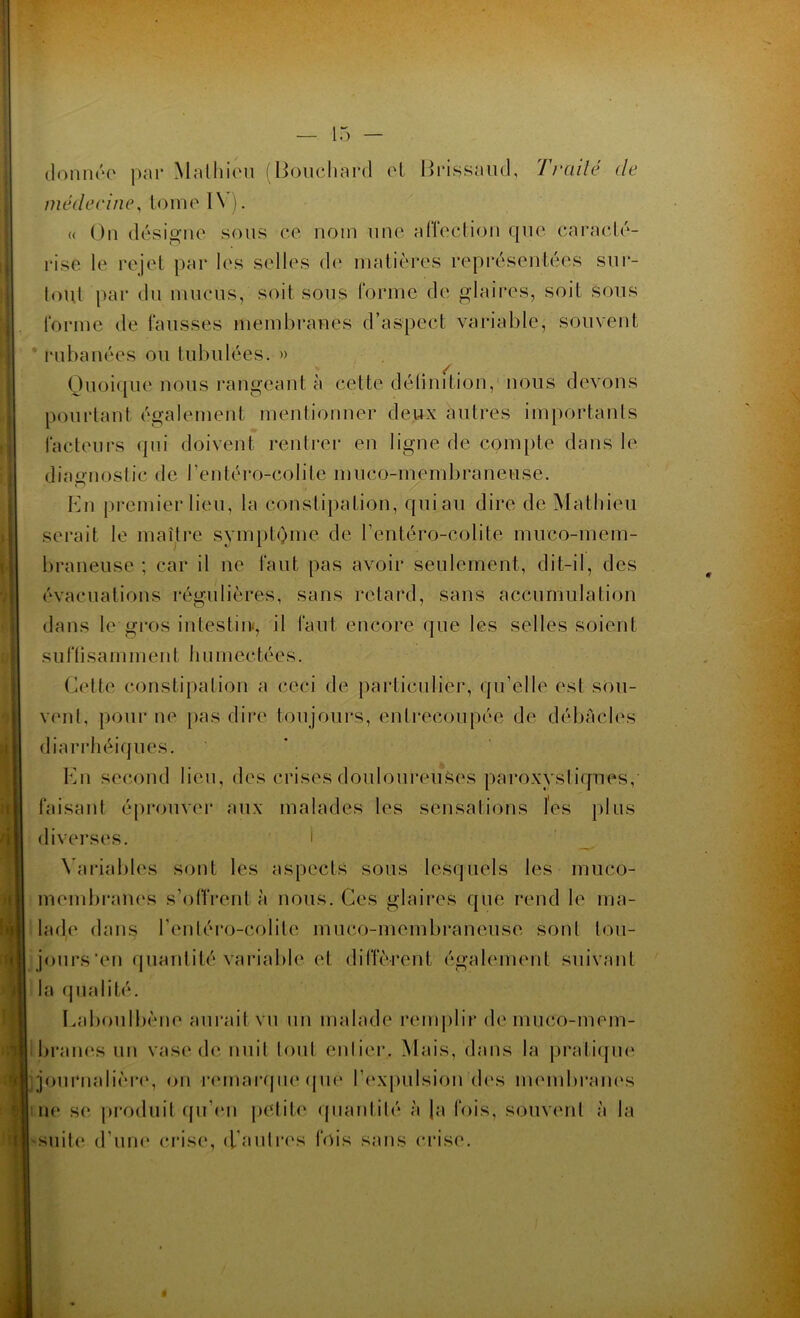 donnée par Mathieu (Bouchard cl Brissaud, Traité de médecine, tome 1 \ ). « On désigne sous ce nom une affection que caracté- rise le rejet par les selles de matières représentées sur- tout par du mucus, soit sous forme de glaires, soit sous forme de fausses membranes d’aspect variable, souvent rubanées ou tubulées. » Quoique nous rangeant à cette définition, nous devons pourtant également mentionner deux autres importants facteurs qui doivent rentrer en ligne de compte dans le diagnostic de l’entéro-colite muco-membraneuse. En premier lieu, la constipation, qui au dire de Mathieu serait le maître symptôme de l’entéro-colite muco-mem- braneuse ; car il ne faut pas avoir seulement, dit-il, des évacuations régulières, sans retard, sans accumulation dans le gros intestin-, il faut encore que les selles soient s u ffî s a m i n en t h u m e e té e s. Cette constipation a ceci de particulier, qu’elle est sou- vent, pour ne pas dire toujours, entrecoupée de débâcles diarrhéiques. En second lieu, des crises douloureuses paroxystiques, faisant éprouver aux malades les sensations les plus diverses. I Variables sont les aspects sous lesquels les muco- membranes s’offrent à nous. Ces glaires que rend le ma- lade dans l’entéro-colite muco-membraneuse sonl tou- jours'en quantité variable et diffèrent également suivant la qualité. Eaboulbène aurait vu un malade remplir de muco-mem- branes un vase de nuit tout enlier. Mais, dans la pratique j journalière, on remarque que l’expulsion dos membranes ne se produit qu’en petite quantité à J a fois, souvent à la -suite d’une crise, d'autres fois sans crise. $