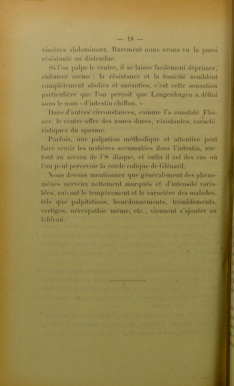 . — 48 — viscères abdominaux. Rarement nous avons vu la paroi résistante ou distendue. Si l'on palpe le ventre, il se laisse facilement déprimer, enfoncer même : la résistance et la tonicité semblent complètement abolies et anéanties, c’est cette sensation particulière que l'on perçoit (pie L.angenhâgen a.défini sous le nom « d’intestin chiffon. » Dans d’autres'circonstances, comme l’a constaté Flei- .v ner, le ventre offre des zones dures, résistantes, caracté- ristiques du spasme. . Parfois, une palpation méthodique et attentive peut faire senlir les matières accumulées dans l’intestin, sur- tout au niveau de l’S iliaque, et enfin il est des cas où l’on peut percevoir la corde colique de Glénard. Nous devons mentionner que généralement des phéno- mènes nerveux nettement marqués et d’intensité varia- bles, suivant le tempérament et le caractère des malades, tels que palpitations, bourdonnements, tremblements, vertiges, névropathie même, etc., viennent s’ajouter au tableau. /