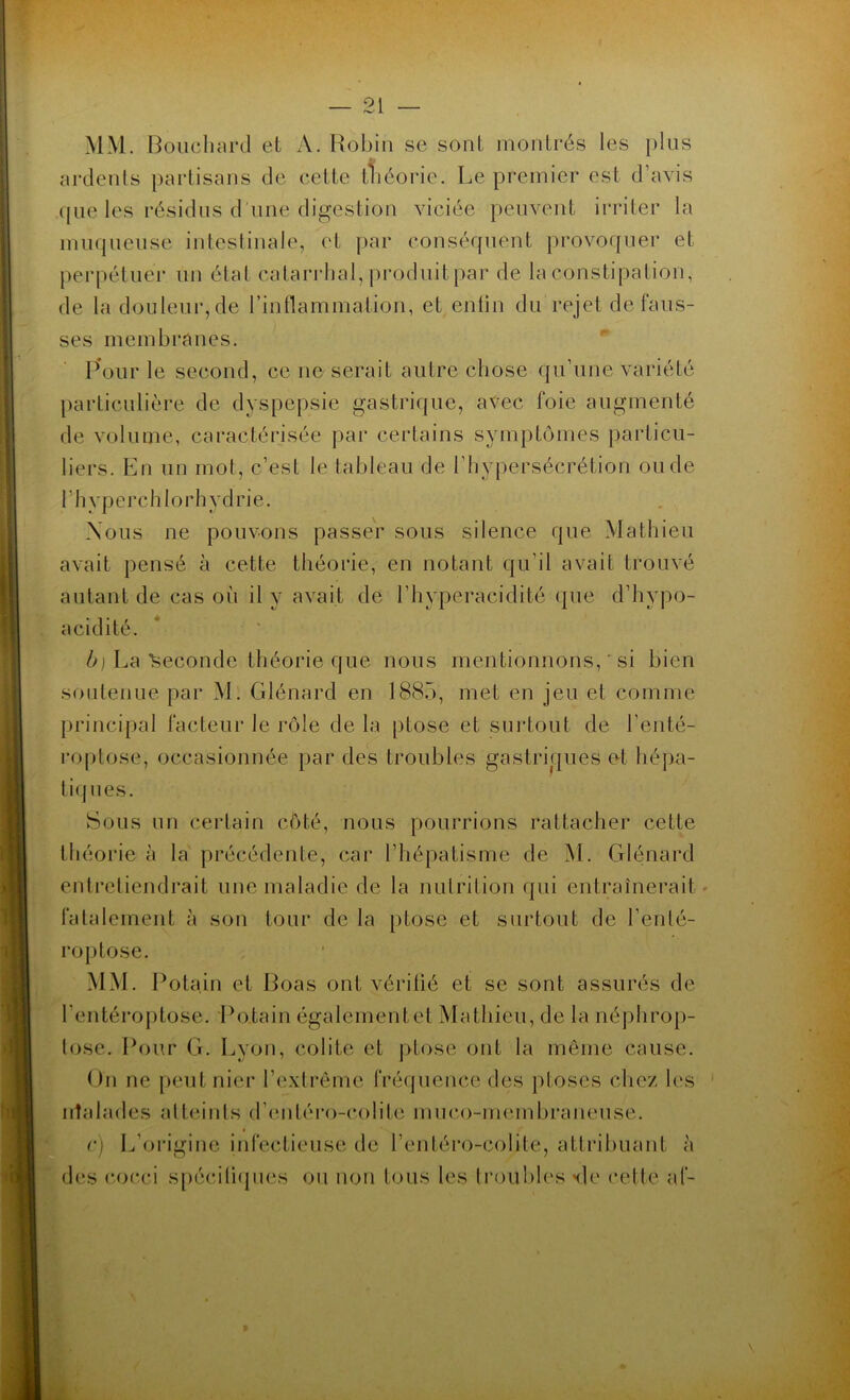 MM. Bouchard et A. Robin se sont montrés les plus ardents partisans de cette théorie. Le premier est d’avis que les résidus d une digestion viciée peuvent irriter la muqueuse intestinale, et par conséquent provoquer et perpétuer un étal catarrhal, produit par de la constipation, de la douleur,de l’inflammation, et entin du rejet défaus- sés membranes. Pour le second, ce 11e serait autre chose qu’une variété particulière de dyspepsie gastrique, avec foie augmenté de volume, caractérisée par certains symptômes particu- liers. En un mot, c’est le tableau de l’hypersécrétion ou de (hyperchlorhydrie. Nous ne pouvons passer sous silence que Mathieu avait pensé à cette théorie, en notant qu’il avait trouvé autant de cas où il y avait de l’hyperacidité que d’hypo- acidité. b) La Seconde théorie que nous mentionnons, ' si bien soutenue par M. Glénard en 1885, met en jeu et comme principal facteur le rôle de la ptose et surtout de l’enté- roptose, occasionnée par des troubles gastriques et hépa- tiques. Sous un certain côté, nous pourrions rattacher cette théorie à la précédente, car ( hépatisme de M. Glénard entretiendrait une maladie de la nutrition qui entraînerait fatalement à son tour de la ptose et surtout de l’erüé- roptose. MM. Pota.in et Boas ont vérifié et se sont assurés de l’entéroptose. Potain égalementel Mathieu, de la néphrop- lose. Pour G. Lyon, colite et ptose ont la même cause. On ne peut nier l’extrême fréquence des ptoses chez les irîalades atteints d’entéro-colite mu co-membraneuse. * c) L’origine infectieuse de l’entéro-colite, attribuant à des cocci spécifiques ou non tous les troubles *de celte af-