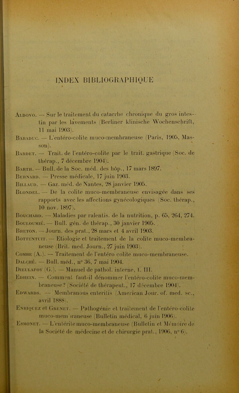 INDEX BIBLIOGRAPHIQUE àldoyo. — Sur le traitement du catarrhe chronique du gros iules- lin par les lavements (Berliner klinische Wochenschrift, 11 mai 1903). Baraduc. — L’entéro-colite muco-membraneuse (Paris, 1905, Mas- son). Bardet. — Trait, de l’entéro-colite par le trait, gastrique (Soc. de thérap., 7 décembre 1904). Barth.— Bull, de la Soc. méd. des hôp., 17 mars 1897. Bernard. — Presse médicale, 17 juin 1903. Billaud. — Gaz. méd. de Nantes, 28 janvier 1905. Blondel. — De la colite muco-membraneuse envisagée dans ses rapports avec les affections gynécologiques (Soc. thérap., 10 nov. 1897). Bouchard. — Maladies par ralentis, de la nutrition, p. 65, 264, 274. Bouloumié. — Bull. gén. de thérap., 30 janvier 1905. , Breton. — Journ. des pral., 28 mars et 4 avril 1903. Bottentuit.— Etiologie et traitement de la colite muco-membra- neuse (Bril. med. Journ., 27 juin 1903). Combe (à.). — Traitement de l'entéro colite muco-membraneuse. Dalché. — Bull, méd., n° 36, 7 mai 1904. Dieulafoy (G.). — Manuel de pathol. interne, l. 111. Edhein. — Gomment faut-il dénommer renléro-colile muco-mem- braneuse ? (Société de IhérapeuL, 17 décembre 1904). Edwards. — Memhranous enteritis (American Jour. of. med. sc., avril 1888). Enriquez et G renet. — Pathogénie et traitement de renléro-colile muco-membraneuse (Bulletin médical, 6 juin 1906). Esmo.net. — L'enIél ite muco-membraneuse (Bulletin et Mémoire de la Société de médecine et de chirurgie prat., 1906, n°6). ✓