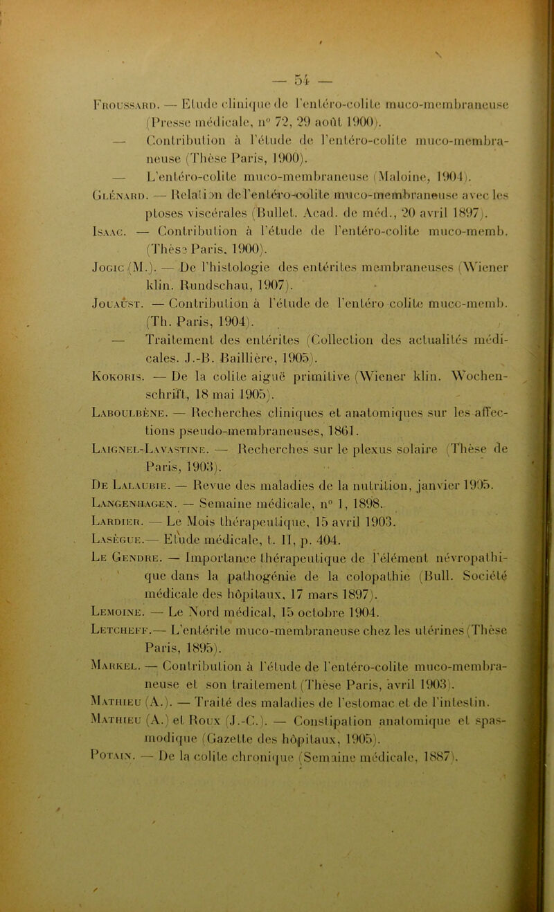 — 54 — Froussard. — Elude clinique de l’entéro-colite muco-membraneuse (Presse médicale, n° 72, 29 août 1900). Contribution à l’élude de l’entéro-colile muco-membra- neuse (Thèse Paris, 1900). L’entéro-colite muco-membraneuse (Maloine, 1904 . Glénard. — Relaüan de l’entéro-oolile muco-membraneuse avec les ploses viscérales (Bullet. Acad, de méd., 20 avril 1897 . Isaac. — Contribution à l’étude de l’entéro-colile muco-rnemb. (Thèse Paris. 1900). Jogic (M.). — De l’histologie des entérites membraneuses Wiener klin. Rundschau, 1907). Jouaust. —Contribution à l’étude de l’entéro colite mucc-memb. (Th. Paris, 1904). Traitement des entérites (Collection des actualités médi- cales. J.-B. Baillière, 1905). Kokoris. — De la colite aiguë primitive (Wiener klin. Wochen- schrift, 18 mai 1905). Laboulbène. — Recherches cliniques et anatomiques sur les affec- tions pseudo-membraneuses, 1861. Laignel-Lavastine. — Recherches sur le plexus solaire Thèse de Paris, 1903). De Lalaubie. — Revue des maladies de la nutrition, janvier 1995. Langeniiagen. — Semaine médicale, n° 1, 1898. Lardier. — Le Mois thérapeutique, 15 avril 1903. Lasègue.— Etude médicale, t. II, p. 404. Le Gendre. — Importance thérapeutique de l'élément névropathi- que dans la pafhogénie de la colopathie (Bull. Société médicale des hôpitaux, 17 mars 1897). Lemoine. — Le Nord médical, 15 octobre 1904. Letciieee.— L’entérite muco-membraneuse chez les utérines (Thèse Paris, 1895). Markel. — Contribution à l’étude de l’entéro-colite muco-membra- neuse et son traitement (Thèse Paris, avril 1903). Mathieu (A.). — Traité des maladies de l’estomac et de l’intestin. Mathieu (A.) et Roux (J.-C.). — Constipalion anatomique et spas- modique (Gazette des hôpitaux, 1905). Potain. — De la colite chronique (Semaine médicale, 1887 •. /