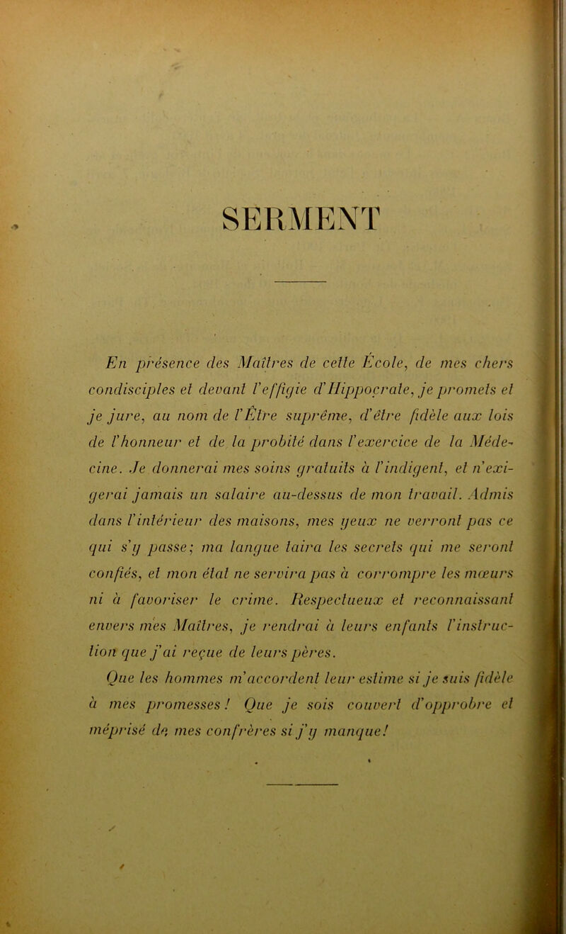 SERMENT / En présence des Maîtres cle celle Ecole, de mes chers condisciples et devant l'effigie cl' Hippocrate, je promets et je jure, au nom de F Être suprême, d'être fidèle aux lois de l'honneur et de la probité dans l'exercice de la Méde- cine. Je donnerai mes soins gratuits à l'indigent, et n'exi- gerai jamais un salaire au-dessus de mon travail. Admis dans l'intérieur des maisons, mes geux ne verront pas ce qui s'y passe; ma langue taira les secrets qui me seront confiés, et mon état ne servira pas à corrompre les mœurs ni à favoriser le crime. Respect lieux et reconnaissant envers mes Maîtres, je rendrai à leurs enfants F instruc- tion que j'ai reçue de leurs pères. Que les hommes m accordent leur estime si je suis fidèle à mes promesses ! Que je sois couvert cl'opprobre et méprisé de, mes con frères si j'y manque!