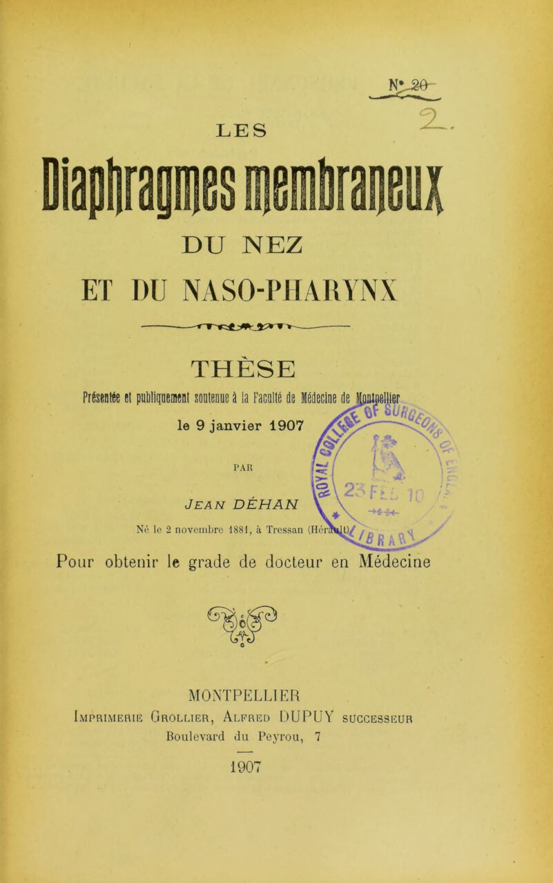 N^ÆO- DU NEZ ET DU NASO-PHARYNX THÈSE PitaKe el pgMipeml soaliont il la Pacollé de liedecine le 9 janvier 1907 PAR Jean DEH AN N6 le 2 novembre 1881, à Tressan f ' é * ■ IC Pour obtenir le grade de docteur en Médecine MONTPELLIER Imprimerie Grollier, Alfred DU PU Y successeur Boulevard du Peyrou, 7