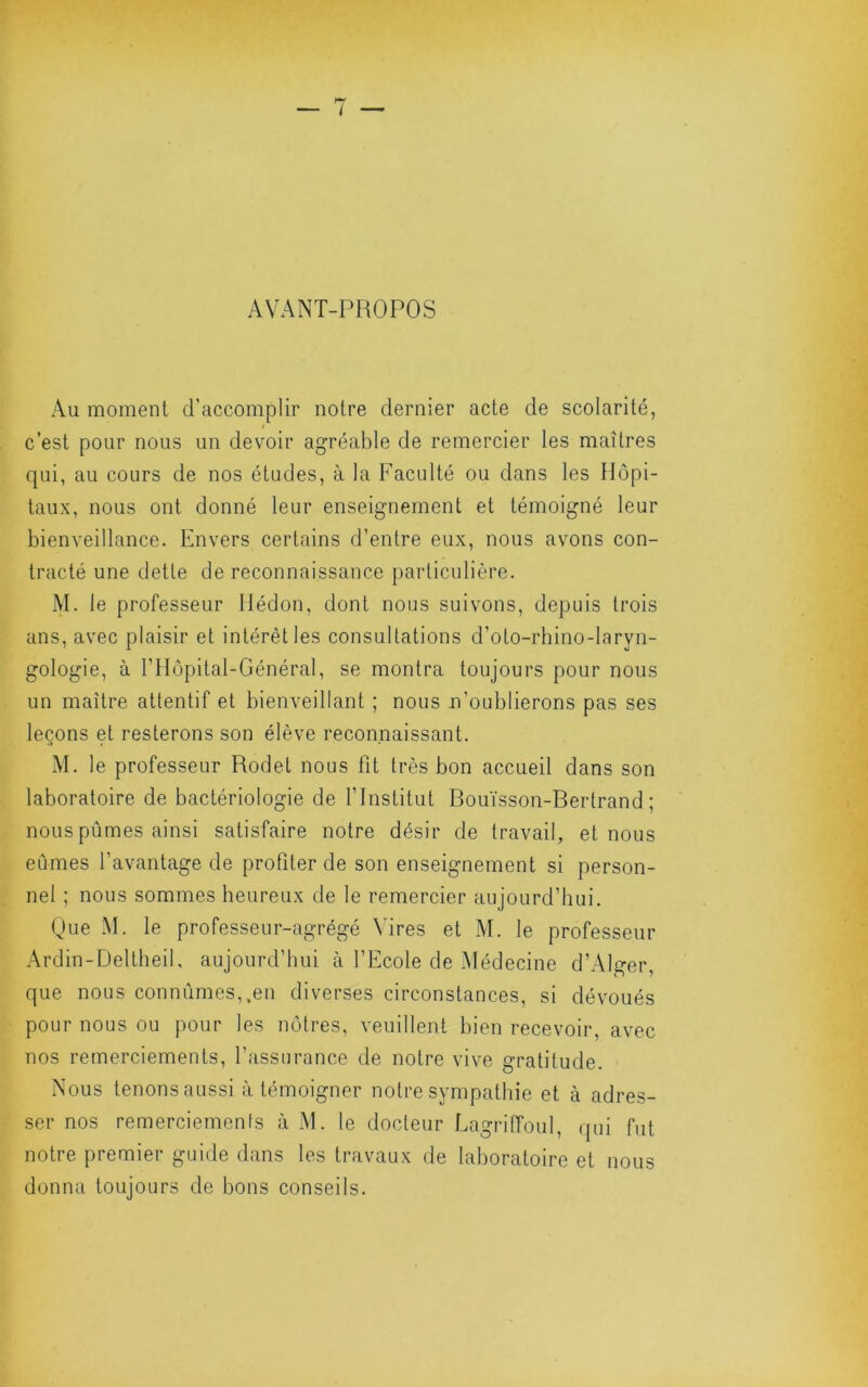 i AVANT-PROPOS Au moment d’accomplir notre dernier acte de scolarité, c’est pour nous un devoir agréable de remercier les maîtres qui, au cours de nos études, à la Faculté ou dans les Hôpi- taux, nous ont donné leur enseignement et témoigné leur bienveillance. Envers certains d’entre eux, nous avons con- tracté une dette de reconnaissance particulière. M. le professeur llédon, dont nous suivons, depuis trois ans, avec plaisir et intérêt les consultations d’oto-rhino-laryn- gologie, à rilôpital-Général, se montra toujours pour nous un maître attentif et bienveillant ; nous n’oublierons pas ses leçons et resterons son élève reconnaissant. M. le professeur Rodet nous fit très bon accueil dans son laboratoire de bactériologie de l’Institut Bouïsson-Rertrand ; nous pûmes ainsi satisfaire notre désir de travail, et nous eûmes l’avantage de profiter de son enseignement si person- nel ; nous sommes heureux de le remercier aujourd’hui. Que M. le professeur-agrégé Vires et M. le professeur Ardin-Deltlieil, aujourd’hui à l’Ecole de Médecine d’Alger, que nous connûmes,.en diverses circonstances, si dévoués pour nous ou pour les nôtres, veuillent bien recevoir, avec nos remerciements, l’assurance de notre vive gratitude. Nous tenons aussi à témoigner notre sympathie et à adres- ser nos remerciemenis à M. le docteur Lagriffoiil, qui fut notre premier guide dans les travaux de laboratoire et nous donna toujours de bons conseils.
