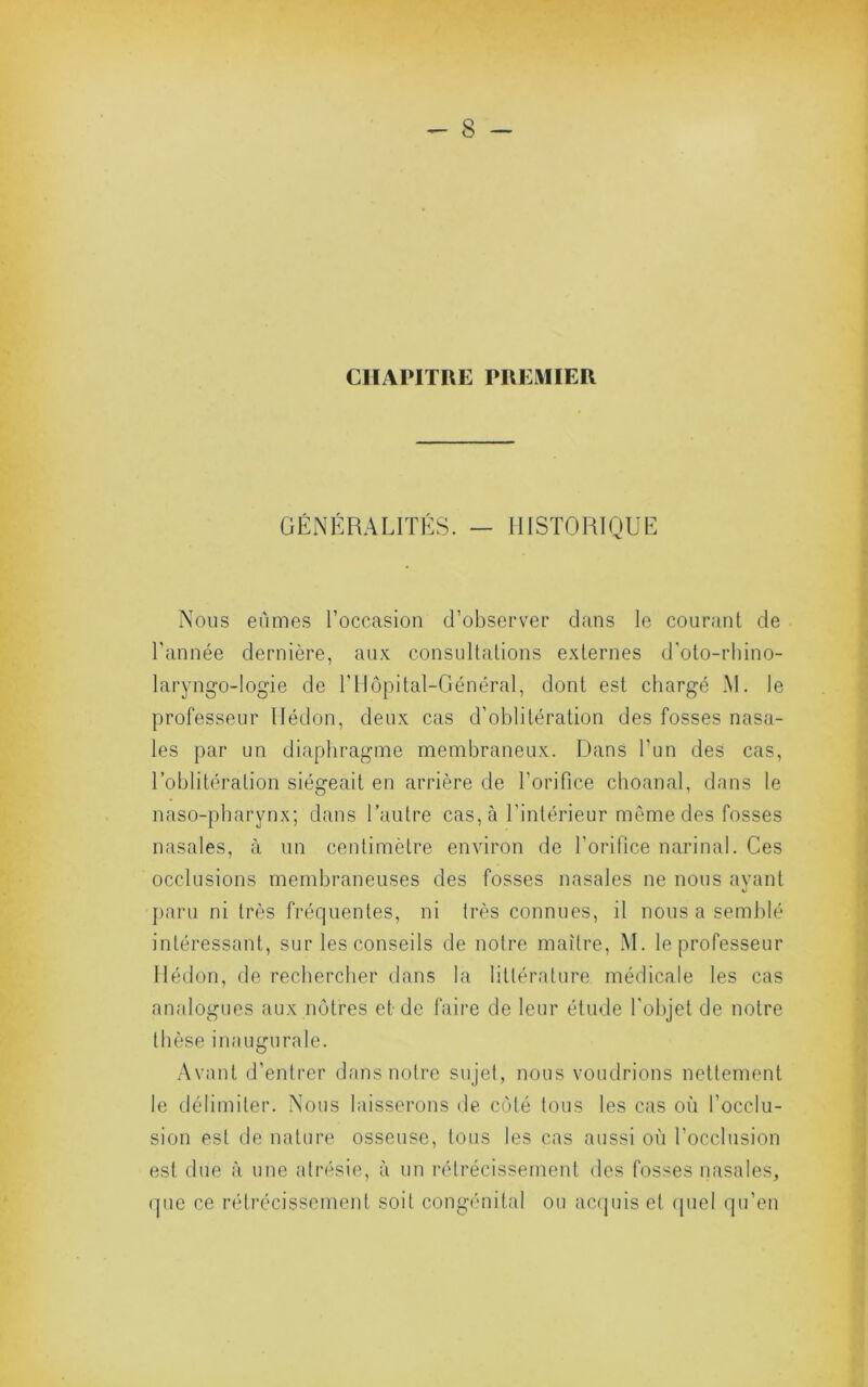 CHAPITRE PREMIER GÉNÉRALITÉS. — IIISTORIQUE Nous eûmes roccasion d’observer dans le courant de l’année dernière, aux consultations externes d'oto-rhino- laryngo-Iogie de l’Ilopital-Général, dont est chargé .M. le professeur llédon, deux cas d’oblitération des fosses nasa- les par un diaphragme membraneux. Dans Tun des cas, l’oblitération siégeait en arrière de l’orifice cboanal, dans le naso-pbarynx; dans l’autre cas, à l’intérieur môme des fosses nasales, à un centimètre environ de l’orifice narinal. Ces occlusions membraneuses des fosses nasales ne nous ayant j)aru ni très frécpientes, ni très connues, il nous a semblé intéressant, sur les conseils de notre maître, M. le professeur llédon, de rechercher dans la littérature médicale les cas analogues aux nôtres et de faire de leur étude l'objet de notre thèse inaugurale. Avant d’entrer dans notre sujet, nous voudrions nettement le délimiter. Nous laisserons de coté tous les cas où l’occlu- sion est de nature osseuse, tous les cas aussi où l’occlusion est due à une atrésie, à un rétrécissement des fosses nasales, (pie ce rétrécissement soit congénital ou acquis et (piel qu’en