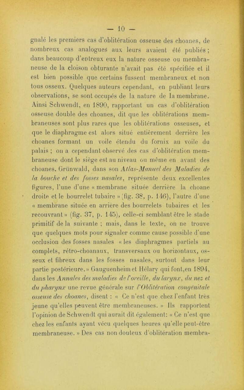 gnalé les premiers cas d’oblitération osseuse des choanes, de nombreux cas analogues aux leurs avaient été publiés ; dans beaucoup d’entreux eux la nature osseuse ou membra- neuse de la cloison obturante n’avait pas été spécifiée et il est bien possible que certains fussent membraneux et non tous osseux. Quelques auteurs cependant, en publiant leurs observations, se sont occupés de la nature de la membrane. Ainsi Scbwendt, en 1890, rapportant un cas d’oblitération osseuse double des choanes, dit que les oblitérations mem- braneuses sont plus rares que les oblitérations osseuses, et que le diaphragme est alors situé entièrement derrière les choanes formant un voile étendu du fornix au voile du palais ; on a cependant observé des cas d’oblitération mem- braneuse dont le siège est au niveau ou même en avant des choanes. Grünwald, dans son Atlas-Manuel des Maladies de la bouche et des fosses nasales^ représente deux excellentes ligures, fune d’une « membrane située derrière la choane droite et le bourrelet tubaire » 'fig. 38, p. 146), l’autre d’une « membrane située en arrière des bourrelets tubaires et les recouvrant» (fig. 37, p. 145), celle-ci semblant être le stade primitif de la suivante ; mais, dans le texte, on ne trouve que quelques mots pour signaler comme cause possible d'une occlusion des fosses nasales «les diaphragmes partiels au complets, rétro-choanaux, transversaux ou horizontaux, os- seux et fibreux dans les fosses nasales, surtout dans leur partie postérieure.» Gauguenheimet llélary qui font,en 1894, dans les Annales des maladies de T oreille, du larynx, du nez et du pharynx une revue générale sur rOblitération conyénitale osseuse des choanes, disent : « Ce n’est que chez l’enfant très jeune qu’elles peuvent être membraneuses. » Ils rapportent l’opinion de Scbwendt qui aurait dit également: « Ce n’est que chez les enfants ayant vécu quelques heures ipfelle peut-être membraneuse. » Des cas non douteux d’oblitération membra-