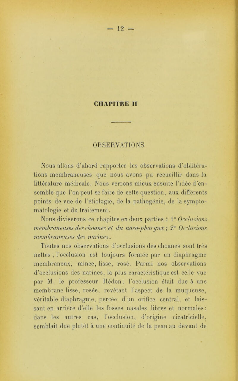 CHAPITRE II OBSERVATIONS Nous allons d’abord rapporter les observations d’oblitéra- tions membraneuses que nous avons pu recueillir dans la littérature médicale. Nous verrons mieux ensuite l’idée d’en- semble que l’on peut se faire de cette question, aux différents points de vue de l’étiologie, de la pathogénie, de la sympto- matologie et du traitement. Nous diviserons ce chapitre en deux parties 1 1“ Occlusmis membraneuses des choanes et du naso-pharynx ; 2° Occlusions membraneuses des yiarines. Toutes nos observations d’occlusions des choanes sont très nettes ; l’occlusion est toujours formée par un diaphragme membraneux, mince, lisse, rosé. Parmi nos observations d’occlusions des narines, la plus caractéristique est celle vue par M. le professeur llédon; l’occlusion était due à une membrane lisse, rosée, revêtant l’aspect de la muqueuse, véritable diaphragme, percée d’un orifice central, et lais- sant en arrière d’elle les fosses nasales libres et normales; dans les autres cas, l’occlusion, d’origine cicatricielle, semblait due plutôt à une continuité de la peau au devant de