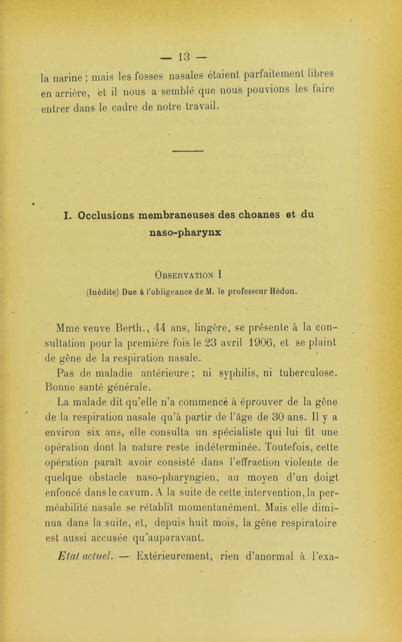 la narine ; mais les fosses nasales étaient parfaitement libres en arrière, et il nous a semblé que nous pouvions les faire entrer dans le cadre de notre travail. I. Occlusions membraneuses des choanes et du naso-pbarynx Observation I (Inédite) Due à l’obligeance de M. le professeur Hédon. Mme veuve Berth., 44 ans, lingère, se présente à la con- sultation pour la première fois le 23 avril 1906, et se plaint de gêne de la respiration nasale. Pas de maladie antérieure; ni syphilis, ni tuberculose. Bonne santé générale. La malade dit qu’elle n’a commencé à éprouver de la gêne de la respiration nasale qu’à partir de l’âge de 30 ans. 11 y a environ six ans, elle consulta un spécialiste qui lui fit une opération dont la nature reste indéterminée. Toutefois, cette opération paraît avoir consisté dans l’elTraclion violente de quelque obstacle naso-pharyngien, au moyen d’un doigt enfoncé danslecavum. A la suite de cette intervention, la per- méabilité nasale se rétablit momentanément. Mais elle dimi- nua dans la suite, et, depuis huit mois, la gêne respiratoire est aussi accusée qu’auparavant. Etat actuel. — Extérieurement, rien d’anormal à Pexa-