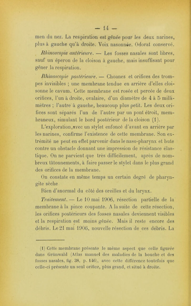 men du nez. La respiration est gênée pour les deux narines, plus à gauche qu’à droite. Voix nasonnée. Odorat conservé. hhïnoscopie antérmire. — Les fosses nasales sont libres, sauf un éperon de la cloison à gauche, mais insuffisant pour gêner la respiration. Bhinoscopie poslérieiire. — Choanes et orifices des trom- pes invisibles ; une membrane tendue en arrière d’elles cloi- sonne le cavum. Cette membrane est rosée et percée de deux orifices, l’un à droite, ovalaire, d’un diamètre de 4 à 5 milli- mètres ; l’autre à gauche, beaucoup plus petit. Les deux ori- fices sont séparés l’un de l’autre par un pont étroit, mem- braneux, simulant le bord postérieur de la cloison (1). L’exploration,avec un stylet enfoncé d’avant en arrière par les narines, confirme l’existence de celte membrane. Son ex- trémité ne peut en efiet parvenir dans le naso-pharynx et bute contre un obstacle donnant une impression de résistance élas- tique. On ne parvient que très difficilement, après de nom- breux tâtonnements, à faire passer le stylet dans le plus grand des orifices de la membrane. On constate en même temps un certain degré de pharyn- gite sèche. Rien d’anormal du côté des oreilles et du larynx. Traitement. — Le 10 mai 1906, résection partielle de la membrane à la pince coupante. A la suite de celte résection, les orifices postérieurs des fosses nasales deviennent visibles et la respiration est moins gênée. Mais il reste encore des débris. Le 21 mai 1906, nouvelle résection de ces débris. La (1) Cette membrane présente le même aspect que celle figurée dans Grünwald (Atlas manuci des maladies de la bouche et des fosses nasales, fig. 38, p. 140), avec cette différence toutefois que celle-ci jirésente un seul orifice, plus grand, et situé à droite.