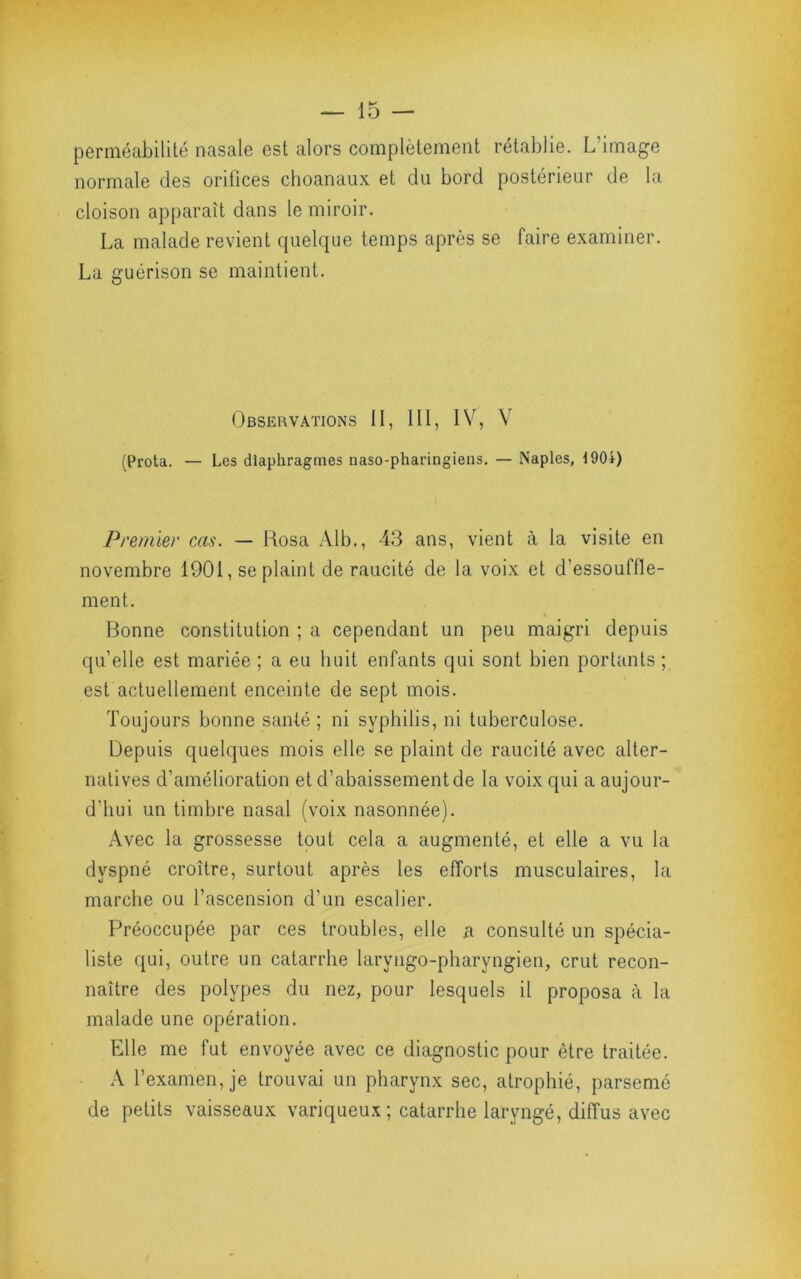 perméabilité nasale est alors complètement rétablie. L’image normale des orifices choanaux et du bord postérieur de la cloison apparaît dans le miroir. La malade revient quelque temps après se faire examiner. La guérison se maintient. Observations II, 111, IV, V (Prota. — Les diaphragmes naso-pharingiens. — Naples, 190i) Premier cas. — Rosa Alb,, 43 ans, vient à la visite en novembre 1901, se plaint de raucité de la voix et d’essouffle- ment. Bonne constitution ; a cependant un peu maigri depuis qu’elle est mariée ; a eu huit enfants qui sont bien portants ; est actuellement enceinte de sept mois. Toujours bonne stinté ; ni syphilis, ni tuberculose. Depuis quelques mois elle se plaint de raucité avec alter- natives d’amélioration et d’abaissement de la voix qui a aujour- d’hui un timbre nasal (voix nasonnée). Avec la grossesse tout cela a augmenté, et elle a vu la dyspné croître, surtout après les efforts musculaires, la marche ou l’ascension d’un escalier. Préoccupée par ces troubles, elle a consulté un spécia- liste qui, outre un catarrhe laryngo-pharyngien, crut recon- naître des polypes du nez, pour lesquels il proposa à la malade une opération. Elle me fut envoyée avec ce diagnostic pour être traitée. A l’examen, je trouvai un pharynx sec, atrophié, parsemé de petits vaisseaux variqueux ; catarrhe laryngé, diffus avec