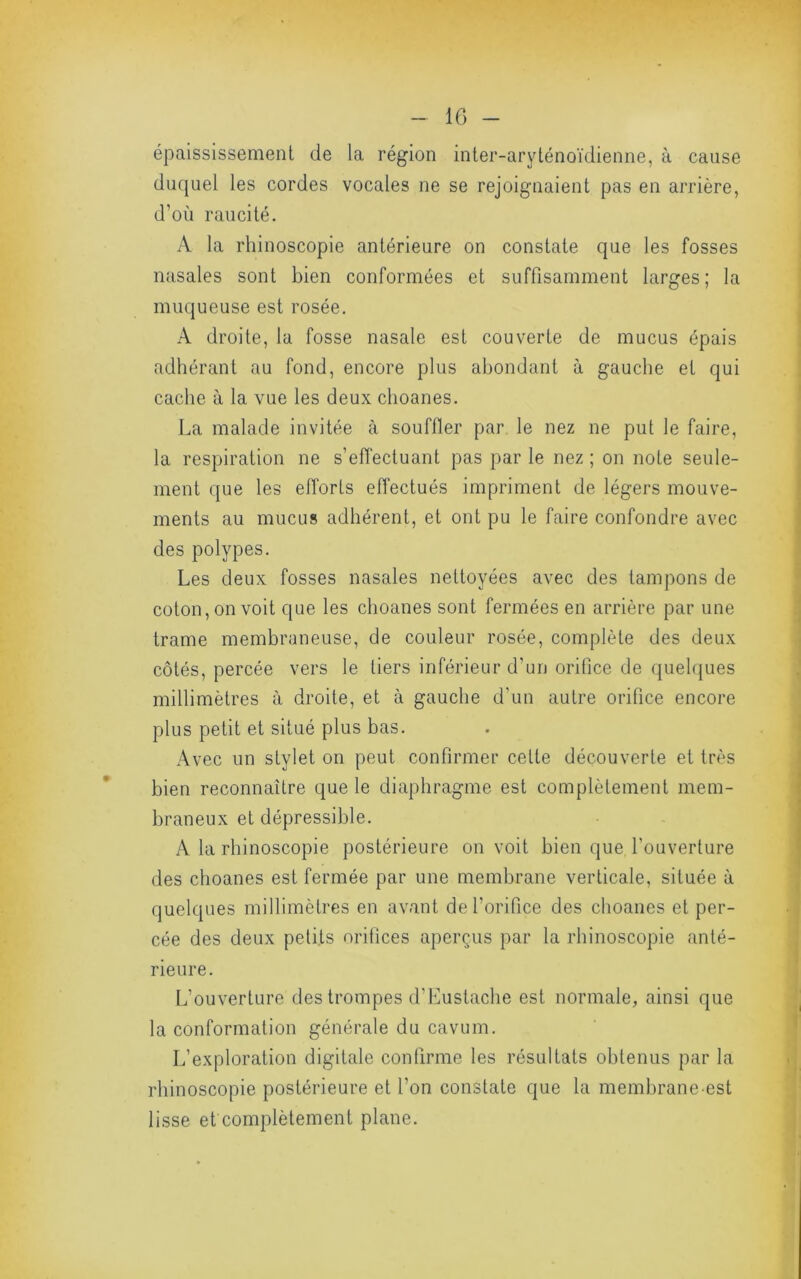 épaississement de la région inter-aryténoïdienne, à cause duquel les cordes vocales ne se rejoignaient pas en arrière, d’où raucité. A la rhinoscopie antérieure on constate que les fosses nasales sont bien conformées et suffisamment larges; la muqueuse est rosée, A droite, la fosse nasale est couverte de mucus épais adhérant au fond, encore plus abondant à gauche et qui cache à la vue les deux choanes. La malade invitée à souffler par le nez ne put le faire, la respiration ne s’effectuant pas par le nez ; on note seule- ment que les efforts eflectués impriment de légers mouve- ments au mucus adhérent, et ont pu le faire confondre avec des polypes. Les deux fosses nasales nettoyées avec des tampons de coton, on voit que les choanes sont fermées en arrière par une trame membraneuse, de couleur rosée, complète des deux côtés, percée vers le tiers inférieur d’un orifice de queh[ues millimètres à droite, et à gauche d’un autre orifice encore plus petit et situé plus bas. Avec un stylet on peut confirmer cette découverte et très bien reconnaître que le diaphragme est complètement mem- braneux et dépressible, A la rhinoscopie postérieure on voit bien que l’ouverture des choanes est fermée par une membrane verticale, située à quelques millimètres en avant de l’orifice des choanes et per- cée des deux petits orifices aperçus par la rhinoscopie anté- rieure. L’ouverture des trompes d’Lustache est normale, ainsi que la conformation générale du cavum. L’exploration digitale confirme les résultats obtenus par la rhinoscopie postérieure et l’on constate que la membrane-est lisse et complètement plane.