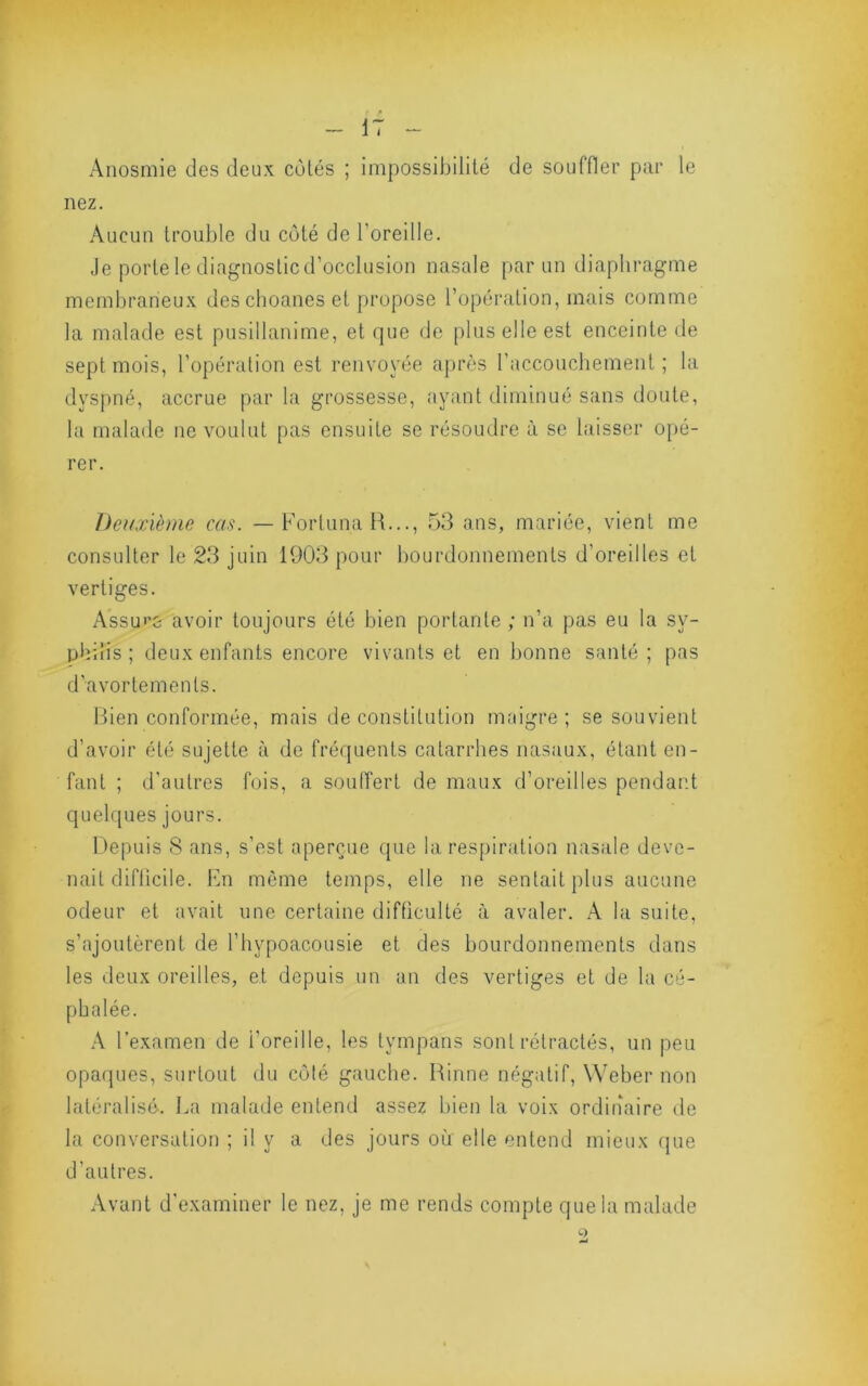 Anosmie des deux côtés ; impossibilité de souffler par le nez. Aucun trouble du côté de l’oreille. Je portele diagnosticd’occlusion nasale par un diaphragme membraneux des choanes et propose l’opération, mais comme la malade est pusillanime, et que de plus elle est enceinte de sept mois, l’opération est renvoyée après l’accoucbement ; la dyspné, accrue par la grossesse, ayant diminué sans doute, la malade ne voulut pas ensuite se résoudre à se laisser opé- rer. Deuxième cas. —ForlunaR..., 53 ans, mariée, vient me consulter le 23 juin 1903 pour bourdonnements d’oreilles et vertiges. Assu'’G avoir toujours été bien portante ; n’a pas eu la sy- philis ; deux enfants encore vivants et en bonne santé ; pas d’avortements. Bien conformée, mais de constitution maigre ; se souvient d’avoir été sujette à de fréquents catarrhes nasaux, étant en- fant ; d’autres fois, a soulTert de maux d’oreilles pendant quelques jours. Depuis 8 ans, s’est aperçue que la respiration nasale deve- nait diftlcile. Fn même temps, elle ne sentait plus aucune odeur et avait une certaine difficulté à avaler. A la suite, s’ajoutèrent de l’hypoacousie et des bourdonnements dans les deux oreilles, et depuis un an des vertiges et de la cé- phalée. A l’examen de l’oreille, les tympans sont rétractés, un peu opaques, surtout du côlé gauche. Rinne négatif, Weber non latéralisé. La malade entend assez bien la voix ordinaire de la conversation ; il y a des jours où elle entend mieux cpie d’autres. Avant d'examiner le nez, je me rends compte que la malade