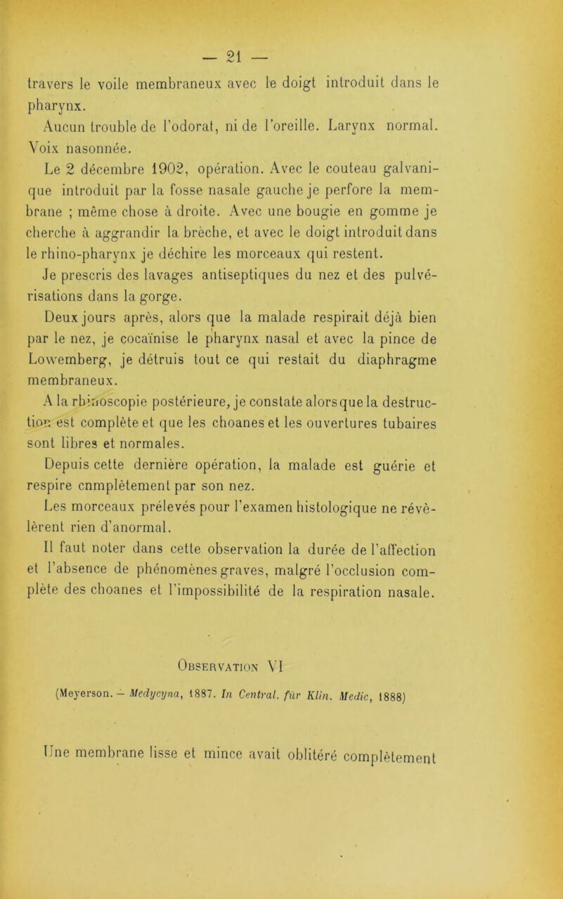 travers le voile membraneux avec le doigt introduit dans le pharynx. Aucun trouble de Todorat, ni de l’oreille. Larynx normal. Voix nasonnée. Le 2 décembre 1902, opération. Avec le couteau galvani- que introduit par la fosse nasale gauche je perfore la mem- brane ; même chose à droite. Avec une bougie en gomme je cherche à aggrandir la brèche, et avec le doigt introduit dans le rhino-pharynx je déchire les morceaux qui restent. Je prescris des lavages antiseptiques du nez et des pulvé- risations dans la gorge. Deux jours après, alors que la malade respirait déjà bien par le nez, je cocaïnise le pharynx nasal et avec la pince de Lowemberg, je détruis tout ce qui restait du diaphragme membraneux. A la rhinoscopie postérieure, je constate alors que la destruc- tion est complète et que les choanes et les ouvertures tubaires sont libres et normales. Depuis cette dernière opération, la malade est guérie et respire complètement par son nez. Les morceaux prélevés pour l’examen histologique ne révé- lèrent rien d’anormal. Il faut noter dans cette observation la durée de l’affection et l’absence de phénomènes graves, malgré l’occlusion com- plète des choanes et l’impossibilité de la respiration nasale. Observation VI (Meyerson.- Medxjcyna, 1887. In Central, fur Klin. Medic, 1888) Une membrane lisse et mince avait oblitéré complètement