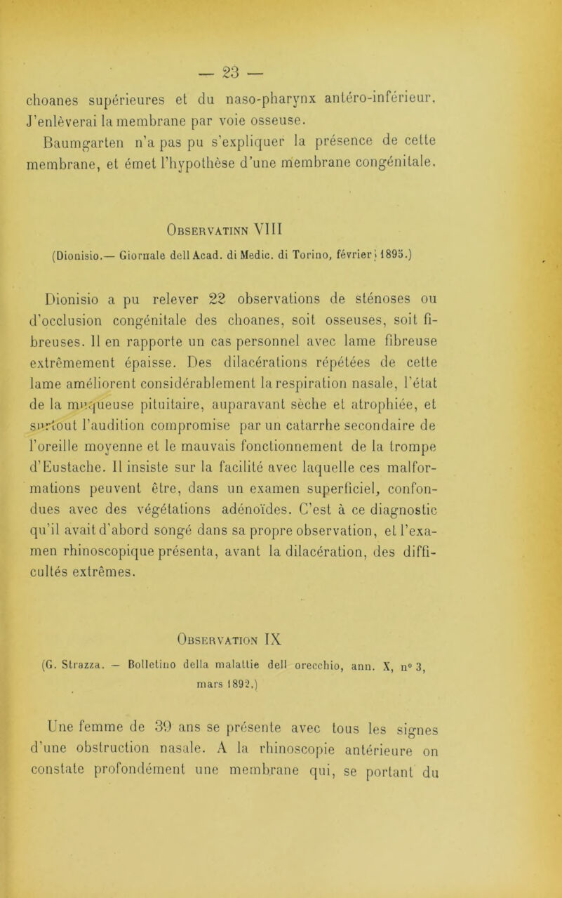 choanes supérieures et du naso-pharynx antéro-inférieur. J’enlèverai la membrane par voie osseuse. Baumgarten n’a pas pu s’expliquer la présence de cette membrane, et émet l’hypothèse d’une membrane congénitale. Observatinn VIII (Dionisio.— Giornale dell Acad, di Medic. di Toi’ino, février» 1895.) Ehonisio a pu relever 22 observations de sténoses ou d’occlusion congénitale des choanes, soit osseuses, soit fi- breuses. Il en rapporte un cas personnel avec lame rd3reuse extrêmement épaisse. Des dilacérations répétées de cette lame améliorent considérablement la respiration nasale, l’état de la muqueuse pituitaire, auparavant sèche et atrophiée, et surtout l’audition compromise par un catarrhe secondaire de l’oreille moyenne et le mauvais fonctionnement de la trompe d’Eustache. Il insiste sur la facilité avec laquelle ces malfor- mations peuvent être, dans un examen superliciel, confon- dues avec des végétations adénoïdes. C’est à ce diagnostic qu’il avait d’abord songé dans sa propre observation, et l’exa- men rhinoscopique présenta, avant la dilacération, des diffi- cultés extrêmes. Observation IX (G. Slrazza. — Bolletino délia malatlie dell orecchio, ann. X, n° 3 mars 1892.) Une femme de 39 ans se présente avec tous les signes d’une obstruction nasale. A la rhinoscopie antérieure on constate profondément une membrane qui, se portant du