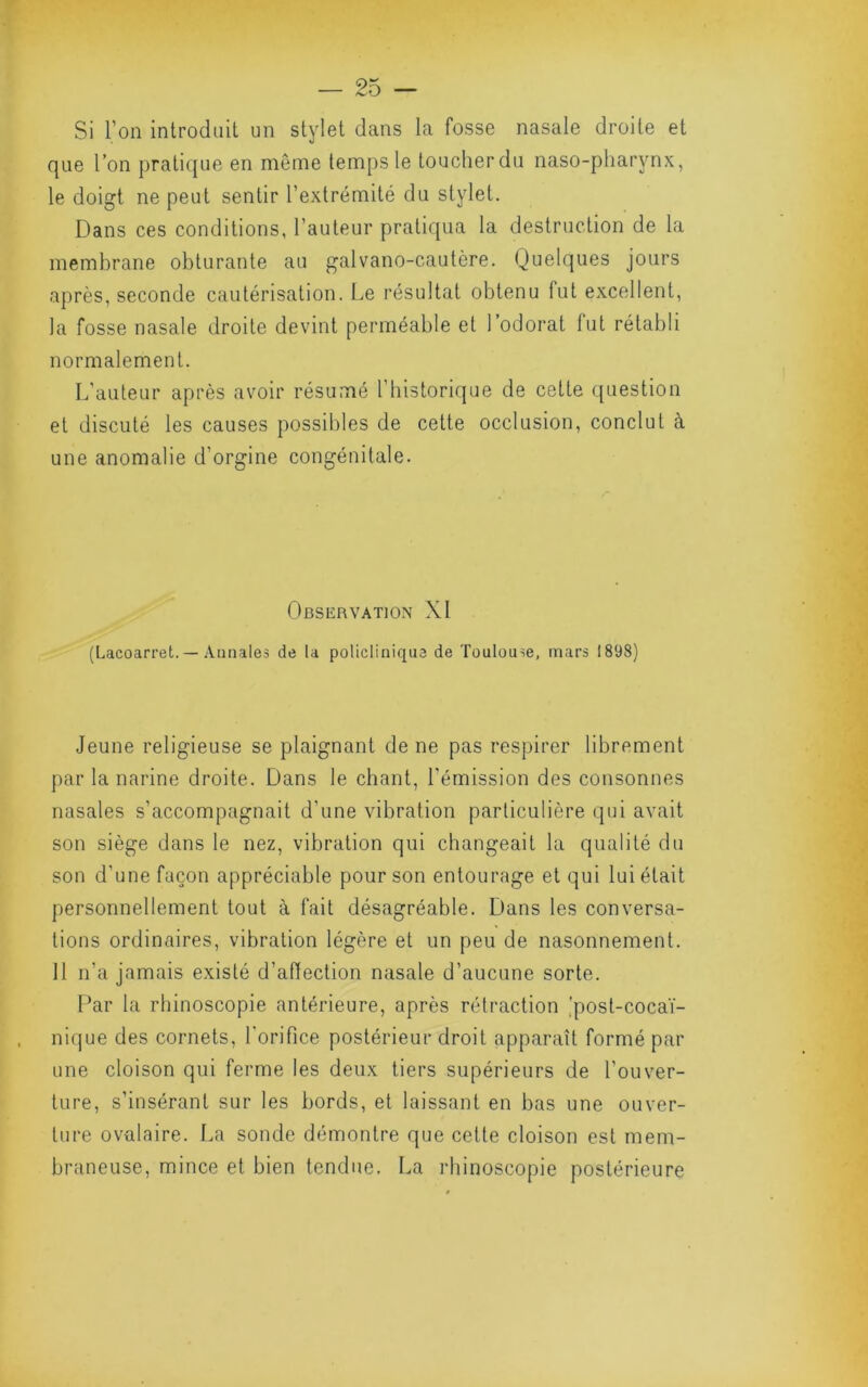 Si l’on introduit un stylet dans la fosse nasale droite et que l’on pratique en môme temps le toucherdu naso-pharynx, le doigt ne peut sentir l’extrémité du stylet. Dans ces conditions, l’auteur pratiqua la destruction de la membrane obturante au galvano-cautère. Quelques jours après, seconde cautérisation. Le résultat obtenu fut excellent, la fosse nasale droite devint perméable et l’odorat fut rétabli normalement. L’auteur après avoir résumé l’historique de cette question et discuté les causes possibles de cette occlusion, conclut à une anomalie d’orgine congénitale. Observation XI (Lacoarret. — Aiinaleà de la policliniqus de Toulouse, mars 1898) Jeune religieuse se plaignant de ne pas respirer librement par la narine droite. Dans le chant, l’émission des consonnes nasales s’accompagnait d’une vibration particulière qui avait son siège dans le nez, vibration qui changeait la qualité du son d’une façon appréciable pour son entourage et qui lui était personnellement tout à fait désagréable. Dans les conversa- tions ordinaires, vibration légère et un peu de nasonnement. 11 n’a j amais existé d’aftection nasale d’aucune sorte. Par la rhinoscopie antérieure, après rétraction )post-cocaï- nique des cornets, l'orifice postérieur droit apparaît formé par une cloison qui ferme les deux tiers supérieurs de l’ouver- ture, s’insérant sur les bords, et laissant en bas une ouver- ture ovalaire. La sonde démontre que celte cloison est mem- braneuse, mince et bien tendue. La rhinoscopie postérieure