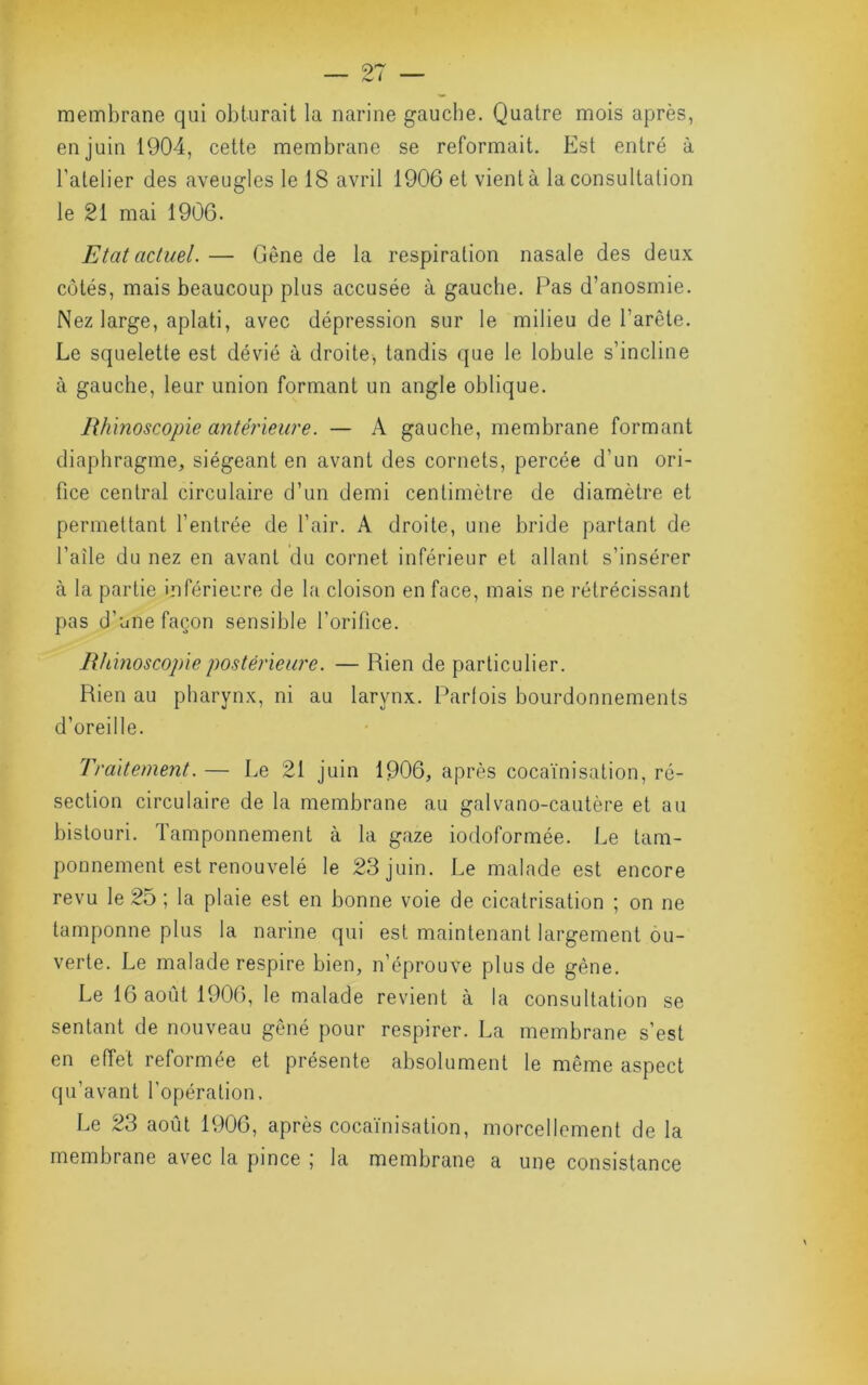 membrane qui obturait la narine gaucbe. Quatre mois après, en juin 1904, celte membrane se reformait. Est entré à l’atelier des aveugles le 18 avril 1906 et vient à la consultation le 21 mai 1906. Etat actuel. — Gène de la respiration nasale des deux côtés, mais beaucoup plus accusée à gauche. Pas d’anosmie. Nez large, aplati, avec dépression sur le milieu de l’arête. Le squelette est dévié à droite, tandis que le lobule s’incline à gauche, leur union formant un angle oblique. Rhinoscopie antérieure. — A gauche, membrane formant diaphragme, siégeant en avant des cornets, percée d’un ori- fice central circulaire d’un demi centimètre de diamètre et permettant l’entrée de l’air. A droite, une bride partant de l’aîle du nez en avant du cornet inférieur et allant s’insérer à la partie inférieure de la cloison en face, mais ne rétrécissant pas d’une façon sensible l’orifice. Rhinoscopie postérieure. — Rien de particulier. Rien au pharynx, ni au larynx. Parfois bourdonnements d’oreille. Traitement. — Le 21 juin 1906, après cocaïnisation, ré- section circulaire de la membrane au galvano-cautère et au bistouri. Tamponnement à la gaze iodoformée. Le tam- ponnement est renouvelé le 23 juin. Le malade est encore revu le 25 ; la plaie est en bonne voie de cicatrisation ; on ne tamponne plus la narine qui est maintenant largement ou- verte. Le malade respire bien, n’éprouve plus de gêne. Le 16 août 1906, le malade revient à la consultation se sentant de nouveau gêné pour respirer. La membrane s’est en effet reformée et présente absolument le même aspect qu’avant l'opération. Le 23 août 1906, après cocaïnisation, morcellement de la membrane avec la pince ; la membrane a une consistance