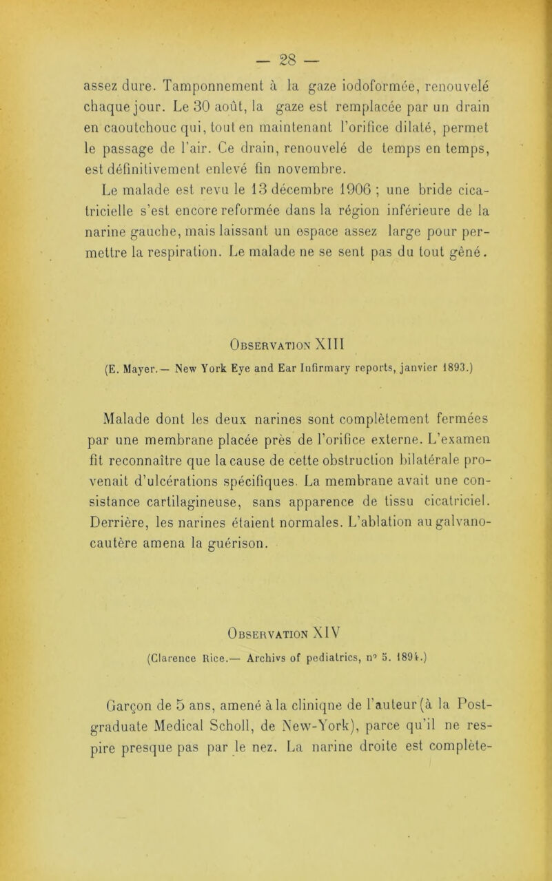 assez dure. Tamponnement à la gaze iodoformée, renouvelé chaque jour. Le 30 août, la gaze est remplacée par un drain en caoutchouc qui, tout en maintenant l’orifice dilaté, permet le passage de l’air. Ce drain, renouvelé de temps en temps, est définitivement enlevé fin novembre. Le malade est revu le 13 décembre 1906 ; une bride cica- tricielle s’est encore reformée dans la région inférieure de la narine gauche, mais laissant un espace assez large pour per- mettre la respiration. Le malade ne se sent pas du tout gêné. Observation XI11 (E. Mayer. — New York Eye and Ear Infirmary reports, janvier 1893.) Malade dont les deux narines sont complètement fermées par une membrane placée près de l’orifice externe. L’examen fit reconnaître que la cause de cette obstruction bilatérale pro- venait d’ulcérations spécifiques. La membrane avait une con- sistance cartilagineuse, sans apparence de tissu cicatriciel. Derrière, les narines étaient normales. L’ablation augalvano- cautère amena la guérison. Observation XIV (Clarence Rice.— Archivs of pedialrics, n'’ 5. 189'»-.) Garçon de 5 ans, amené à la clinique de l’auteur (à la Post- graduate Medical Scholl, de New-York), parce qu’il ne res- pire presque pas par le nez. La narine droite est complète-