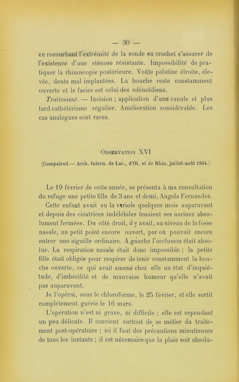 en recourbant l’extrémité de la sonde en crochet s’assurer de l’existence d’une sténose résistante. Impossibilité de pra- tiquer la rhinoscopie postérieure. Voûte palatine étroite, éle- vée, dents mal implantées. La bouche reste constamment ouverte et le faciès est celui des adénoïdiens. Traitement. — Incision ; application d’une canule et plus lard cathétérisme régulier. Amélioration considérable. Les cas analogues sont rares. Observation XVI (Compaired.— Arch. Intern. de Lar., d’Ot. et de Rhin, juillet-août 190i.) Le 19 février de cette année, se présenta à ma consultation du refuge une petite fille de 3 ans et demi, Angela Fernandez. Cette enfant avait eu la variole quelques mois auparavant et depuis des cicatrices indélébiles tenaient ses narines abso- lument fermées. Du côté droit, il y avait, au niveau de la fosse nasale, un petit point encore ouvert, par où pouvait encore entrer une aiguille ordinaire. A gauche l’occlusion était abso- lue. La respiration nasale était donc impossible ; la petite fille était obligée pour respirer de tenir constamment la bou- che ouverte, ce qui avait amené chez elle un état d’inquié- tude, d’imbécilité et de mauvaise humeur qu’elle n'avait pas auparavant. Je l’opérai, sous le chloroforme, le 25 février, et elle sortit complètement guérie le 16 mars. L’opération n’est ni grave, ni difficile ; elle est cependant un peu délicate. Il convient surtout de se méfier du traite- ment post-opératoire ; ici il faut des précautions minutieuses de tous les instants ; il est nécessaire que la plaie soit absolu-