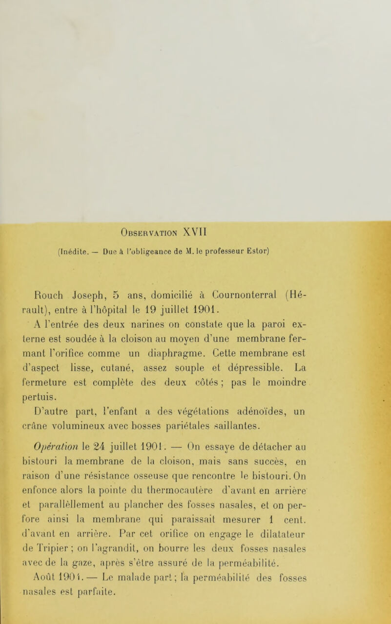 Observation XVII (Inédite. — Due à l’obligeance de M. le professeur Estor) Rouclî Joseph, 5 ans, domicilié à Gournonterral (Hé- rault), entre à l’hopital le 19 juillet 1901. A l’entrée des deux narines on constate que la paroi ex- terne est soudée à la cloison au moyen d’une membrane fer- mant l’orifice comme un diaphragme. Celte membrane est d’aspect lisse, cutané, assez souple et dépressible. La fermeture est complète des deux côtés ; pas le moindre pertuis. D’autre part, l’enfant a des végétations adénoïdes, un crâne volumineux avec bosses pariétales saillantes. Opération le 24 juillet 1901. — On essaye de détacher au bistouri la membrane de la cloison, mais sans succès, en raison d’une résistance osseuse que rencontre le bistouri. On enfonce alors la pointe du thermocautère d’avant en arrière et parallèllement au plancher des fosses nasales, et on per- fore ainsi la membrane qui paraissait mesurer 1 cent, d'avant en arrière. Par cet oritice on engage le dilatateur de Tripier; on l’agrandit, on bourre les deux fosses nasales avec de la gaze, a[)rès s’ètre assuré de la perméabilité. Août 190 L— Le malade part; la perméabilité des fosses nasales est parfaite.