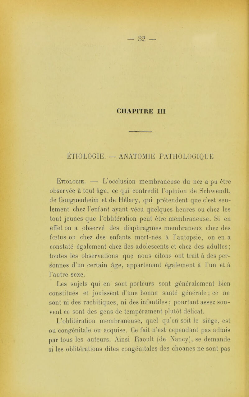 CHAPITRE III ÉTIOLOGIE. — ANATOMIE PATHOLOGIQUE Etiologie. — L’occlusion membraneuse du nez a pu être observée à tout âge, ce qui contredit l’opinion de Schwendt, de Gouguenheim et de Ilélary, qui prétendent que c'est seu- lement chez l’enfant ayant vécu quelques heures ou chez les tout jeunes que l’oblitération peut être membraneuse. Si en effet on a observé des diaphragmes membraneu.K chez des fœtus ou chez des enfants mort-nés à l’autopsie, on en a constaté également chez des adolescents et chez des adultes; toutes les observations que nous citons ont trait à des per- sonnes d’un certain âge, appartenant également à l'iin et à l’autre sexe. Les sujets qui en sont porteurs sont généralement bien constitués et jouissent d’iine bonne santé générale ; ce ne sont ni des rachitiques, ni des infantiles ; pourtant assez sou- vent ce sont des gens de tempérament plutôt délicat. L’oblitération membraneuse, quel qu'en soit le siège, est ou congénitale ou acquise. Ce fait n’est cependant pas admis par tous les auteurs. Ainsi Raoult (de Nancy), se demande si les oblitérations dites congénitales des choanes ne sont pas