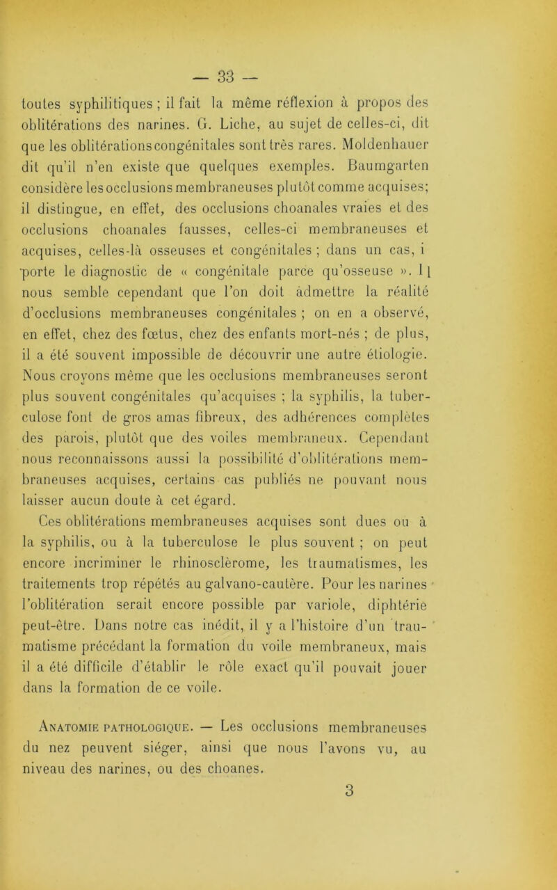 toutes syphilitiques ; il fait la meme réflexion à propos des oblitérations des narines, G. Liclie, au sujet de celles-ci, dit que les oblitéralionscongénitales sont très rares. Moldenliauer dit qu’il n’en existe que quelques exemples. Baumgarten considère les occlusions membraneuses plutôt comme acquises; il distingue, en effet, des occlusions choanales vraies et des occlusions choanales fausses, celles-ci membraneuses et acquises, celles-là osseuses et congénitales ; dans un cas, i ■porte le diagnostic de « congénitale parce qu’osseuse ». 1[ nous semble cependant que l’on doit admettre la réalité d’occlusions membraneuses congénitales ; on en a observé, en effet, chez des fœtus, chez des enfants mort-nés ; de plus, il a été souvent impossible de découvrir une autre étiologie. Nous croyons même que les occlusions membraneuses seront plus souvent congénitales qu’acquises ; la syphilis, la tuber- culose font de gros amas fibreux, des adhérences complétés des parois, plutôt que des voiles membraneux. Cependant nous reconnaissons aussi la possibilité d’oblitérations mem- braneuses acquises, certains cas publiés ne pouvant nous laisser aucun doute à cet égard. Ces oblitérations membraneuses acquises sont dues ou à la syphilis, ou à la tuberculose le plus souvent ; on peut encore incriminer le rhinosclèrome, les traumatismes, les traitements trop répétés au galvano-cautère. Pour les narines * l’oblitération serait encore possible par variole, diphtérie peut-être. Dans notre cas inédit, il y a l’histoire d’un trau- ' matisme précédant la formation du voile membraneux, mais il a été difficile d’établir le rôle exact qu’il pouvait jouer dans la formation de ce voile. Anatomie pathologique. — Les occlusions membraneuses du nez peuvent siéger, ainsi que nous l’avons vu, au niveau des narines, ou des choanes. 3