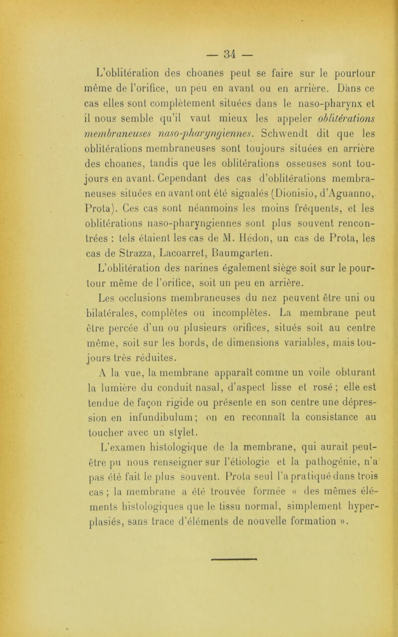 L’oblitération des choanes peut se faire sur le pourtour même de l’orifice, un peu en avant ou en arrière. Dans ce cas elles sont complètement situées dans le naso-pharynx et il nous semble qu’il vaut mieux les ajipeler ohlilérations meinbraneiises naso-pharyngiennea. Scliwendt dit que les oblitérations membraneuses sont toujours situées en arrière des choanes, tandis que les oblitérations osseuses sont tou- jours en avant. Cependant des cas d’oblitérations membra- neuses situées en avant ont été signalés (Dionisio, d’Aguanno, Prota). Ces cas sont néanmoins les moins fréquents, et les oblitérations naso-pharyngiennes sont plus souvent rencon- trées : tels étaient les cas de M. llédon, un cas de Prota, les cas de Strazza, Lacoarret, Baumgarten. L’oblitération des narines également siège soit sur le pour- tour même de l’oritice, soit un peu en arrière. Les occlusions membraneuses du nez peuvent être uni ou bilatérales, complètes ou incomplètes. La membrane peut être percée d’un ou plusieurs orifices, situés soit au centre même, soit sur les bords, de dimensions variables, mais tou- jours très réduites. A la vue, la membrane apparaît comme un voile obturant la lumière du conduit nasal, d’aspect lisse et rosé; elle est tendue de façon rigide ou présente en son centre une dépres- sion en infundibulum ; on en reconnaît la consistance au toucher avec un stylet. L'examen histologique de la membrane, qui aurait peut- être pu nous renseigner sur l’étiologie et la pathogénie, n’a pas été fait le plus souvent. Prota seul l’a pratiqué dans trois cas ; la membrane a été trouvée formée « des mômes élé- ments histologiques que le tissu normal, simj)lement hyper- plasiés, sans trace d’éléments de nouvelle formation ».